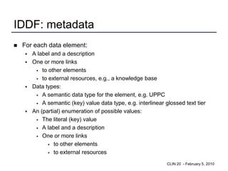 IDDF: metadata
   For each data element:
     A label and a description
     One or more links
        to other elements

        to external resources, e.g., a knowledge base

     Data types:
        A semantic data type for the element, e.g. UPPC

        A semantic (key) value data type, e.g. interlinear glossed text tier

     An (partial) enumeration of possible values:
        The literal (key) value

        A label and a description

        One or more links

             to other elements

             to external resources


                                                             CLIN 20 - February 5, 2010
 