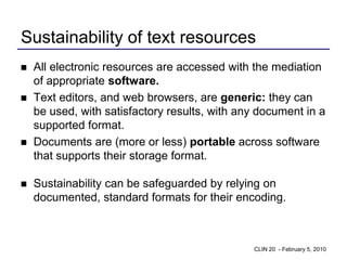 Sustainability of text resources
   All electronic resources are accessed with the mediation
    of appropriate software.
   Text editors, and web browsers, are generic: they can
    be used, with satisfactory results, with any document in a
    supported format.
   Documents are (more or less) portable across software
    that supports their storage format.

   Sustainability can be safeguarded by relying on
    documented, standard formats for their encoding.



                                               CLIN 20 - February 5, 2010
 
