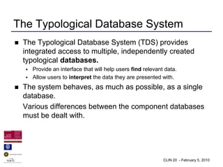 The Typological Database System
   The Typological Database System (TDS) provides
    integrated access to multiple, independently created
    typological databases.
     Provide an interface that will help users find relevant data.
     Allow users to interpret the data they are presented with.

   The system behaves, as much as possible, as a single
    database.
    Various differences between the component databases
    must be dealt with.




                                                             CLIN 20 - February 5, 2010
 