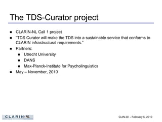 The TDS-Curator project
   CLARIN-NL Call 1 project
   “TDS Curator will make the TDS into a sustainable service that conforms to
    CLARIN infrastructural requirements.”
   Partners:
      Utrecht University
      DANS
      Max-Planck-Institute for Psycholinguistics
   May – November, 2010




                                                            CLIN 20 - February 5, 2010
 