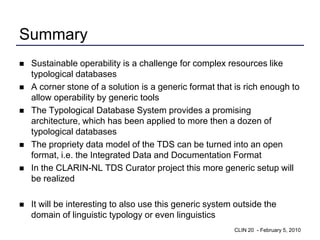 Summary
   Sustainable operability is a challenge for complex resources like
    typological databases
   A corner stone of a solution is a generic format that is rich enough to
    allow operability by generic tools
   The Typological Database System provides a promising
    architecture, which has been applied to more then a dozen of
    typological databases
   The propriety data model of the TDS can be turned into an open
    format, i.e. the Integrated Data and Documentation Format
   In the CLARIN-NL TDS Curator project this more generic setup will
    be realized

   It will be interesting to also use this generic system outside the
    domain of linguistic typology or even linguistics
                                                          CLIN 20 - February 5, 2010
 
