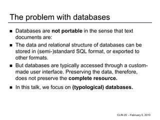 The problem with databases
   Databases are not portable in the sense that text
    documents are:
   The data and relational structure of databases can be
    stored in (semi-)standard SQL format, or exported to
    other formats.
   But databases are typically accessed through a custom-
    made user interface. Preserving the data, therefore,
    does not preserve the complete resource.
   In this talk, we focus on (typological) databases.




                                               CLIN 20 - February 5, 2010
 