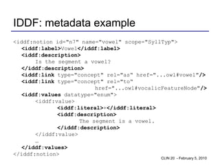 IDDF: metadata example
<iddf:notion id="n7" name="vowel" scope="SyllTyp">
   <iddf:label>Vowel</iddf:label>
   <iddf:description>
       Is the segment a vowel?
   </iddf:description>
   <iddf:link type="concept" rel="as“ href="...owl#vowel"/>
   <iddf:link type="concept" rel="to“
                          href="...owl#vocalicFeatureNode"/>
   <iddf:values datatype="enum">
       <iddf:value>
              <iddf:literal>+</iddf:literal>
              <iddf:description>
                     The segment is a vowel.
              </iddf:description>
       </iddf:value>
       …
   </iddf:values>
</iddf:notion>
                                             CLIN 20 - February 5, 2010
 