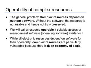 Operability of complex resources
   The general problem: Complex resources depend on
    custom software. Without the software, the resource is
    not usable and hence not truly preserved.
   We will call a resource operable if suitable access or
    management software (operating software) exists for it.
   While all electronic resources depend on software for
    their operability, complex resources are particularly
    vulnerable because they lack an economy of scale.




                                              CLIN 20 - February 5, 2010
 