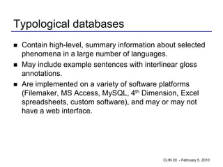 Typological databases
   Contain high-level, summary information about selected
    phenomena in a large number of languages.
   May include example sentences with interlinear gloss
    annotations.
   Are implemented on a variety of software platforms
    (Filemaker, MS Access, MySQL, 4th Dimension, Excel
    spreadsheets, custom software), and may or may not
    have a web interface.




                                             CLIN 20 - February 5, 2010
 