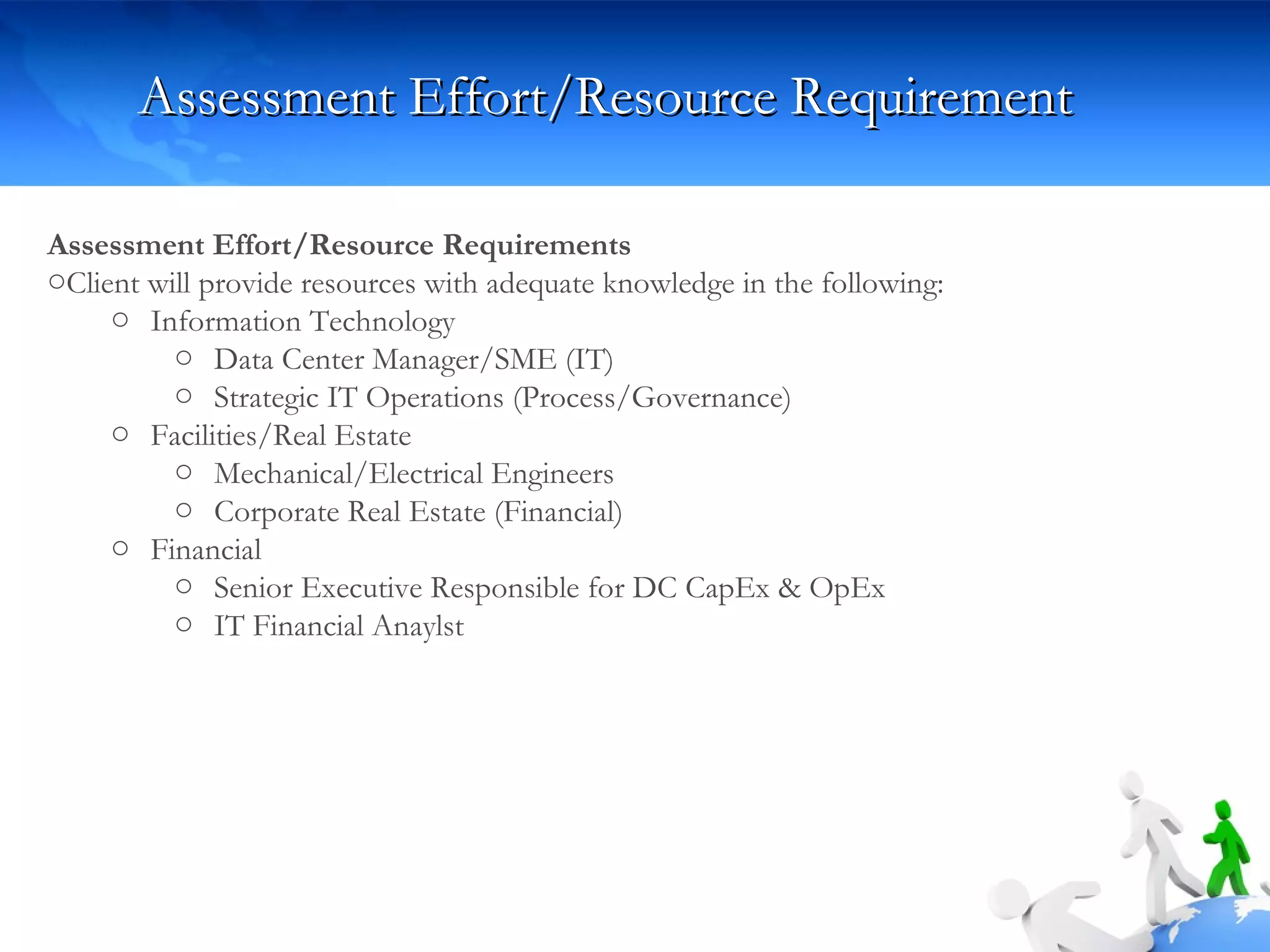 Assessment Effort/Resource Requirement Assessment Effort/Resource Requirements Client will provide resources with adequate knowledge in the following: Information Technology Data Center Manager/SME (IT) Strategic IT Operations (Process/Governance) Facilities/Real Estate  Mechanical/Electrical Engineers Corporate Real Estate (Financial) Financial Senior Executive Responsible for DC CapEx & OpEx IT Financial Anaylst 