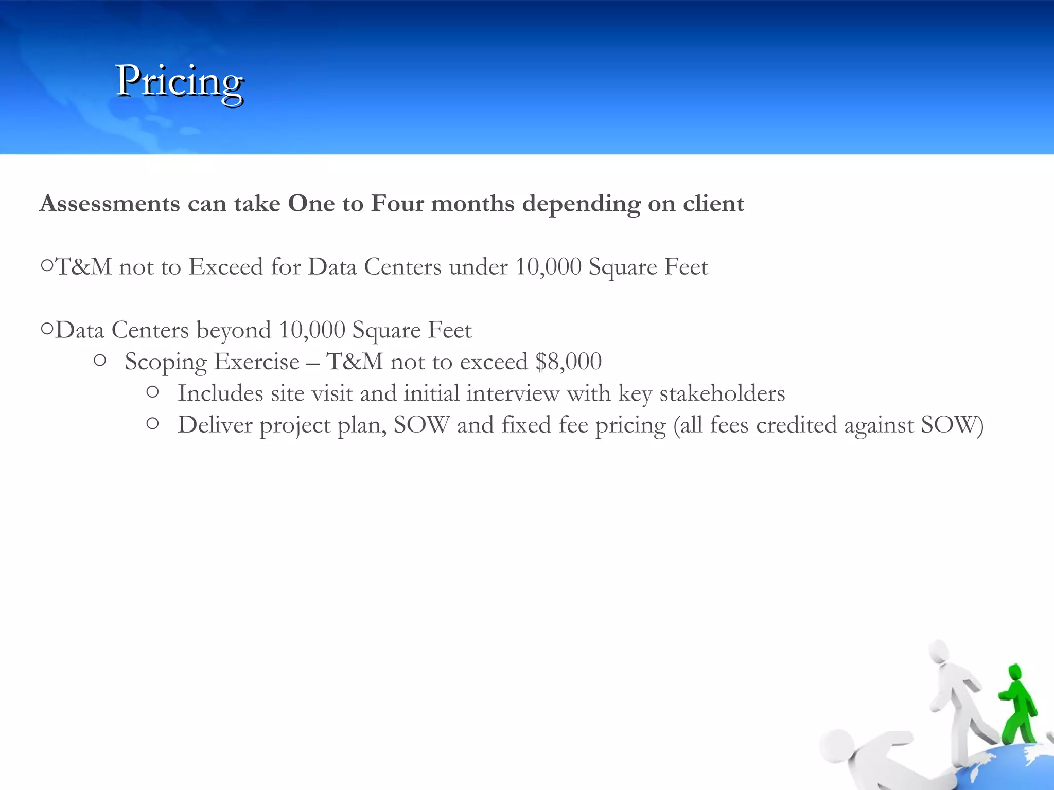 Pricing Assessments can take One to Four months depending on client T&M not to Exceed for Data Centers under 10,000 Square Feet Data Centers beyond 10,000 Square Feet Scoping Exercise – T&M not to exceed $8,000 Includes site visit and initial interview with key stakeholders Deliver project plan, SOW and fixed fee pricing (all fees credited against SOW) 