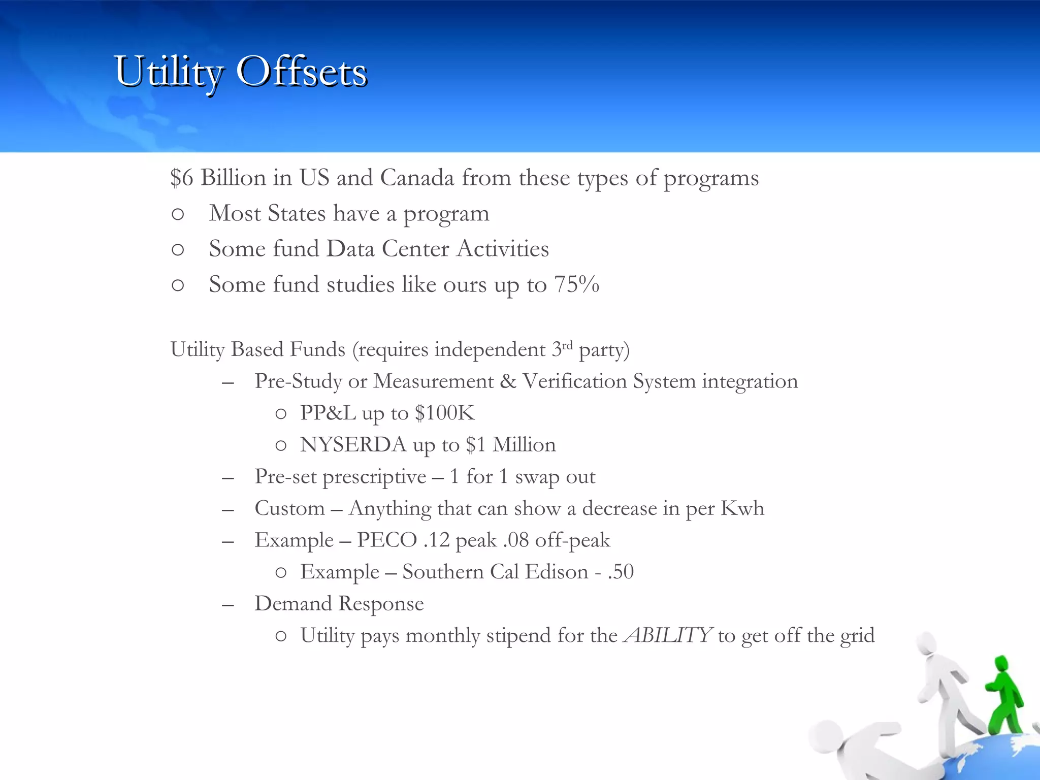 Utility Offsets  $6 Billion in US and Canada from these types of programs Most States have a program Some fund Data Center Activities Some fund studies like ours up to 75% Utility Based Funds (requires independent 3 rd  party) Pre-Study or Measurement & Verification System integration PP&L up to $100K  NYSERDA up to $1 Million Pre-set prescriptive – 1 for 1 swap out Custom – Anything that can show a decrease in per Kwh Example – PECO .12 peak .08 off-peak  Example – Southern Cal Edison - .50 Demand Response Utility pays monthly stipend for the  ABILITY  to get off the grid 