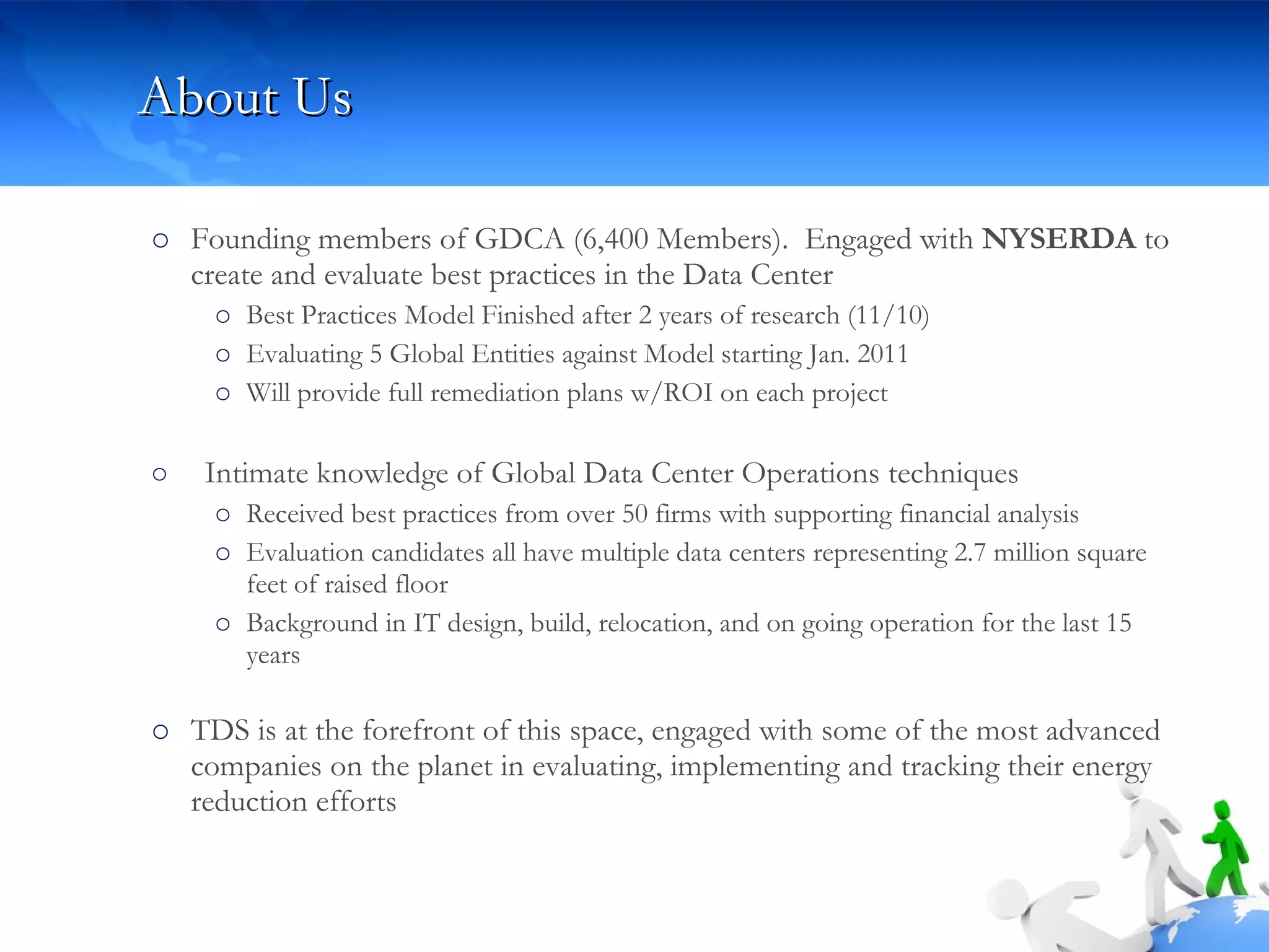 About Us Founding members of GDCA (6,400 Members).  Engaged with  NYSERDA  to create and evaluate best practices in the Data Center  Best Practices Model Finished after 2 years of research (11/10) Evaluating 5 Global Entities against Model starting Jan. 2011 Will provide full remediation plans w/ROI on each project  Intimate knowledge of Global Data Center Operations techniques Received best practices from over 50 firms with supporting financial analysis Evaluation candidates all have multiple data centers representing 2.7 million square feet of raised floor Background in IT design, build, relocation, and on going operation for the last 15 years TDS is at the forefront of this space, engaged with some of the most advanced companies on the planet in evaluating, implementing and tracking their energy reduction efforts  