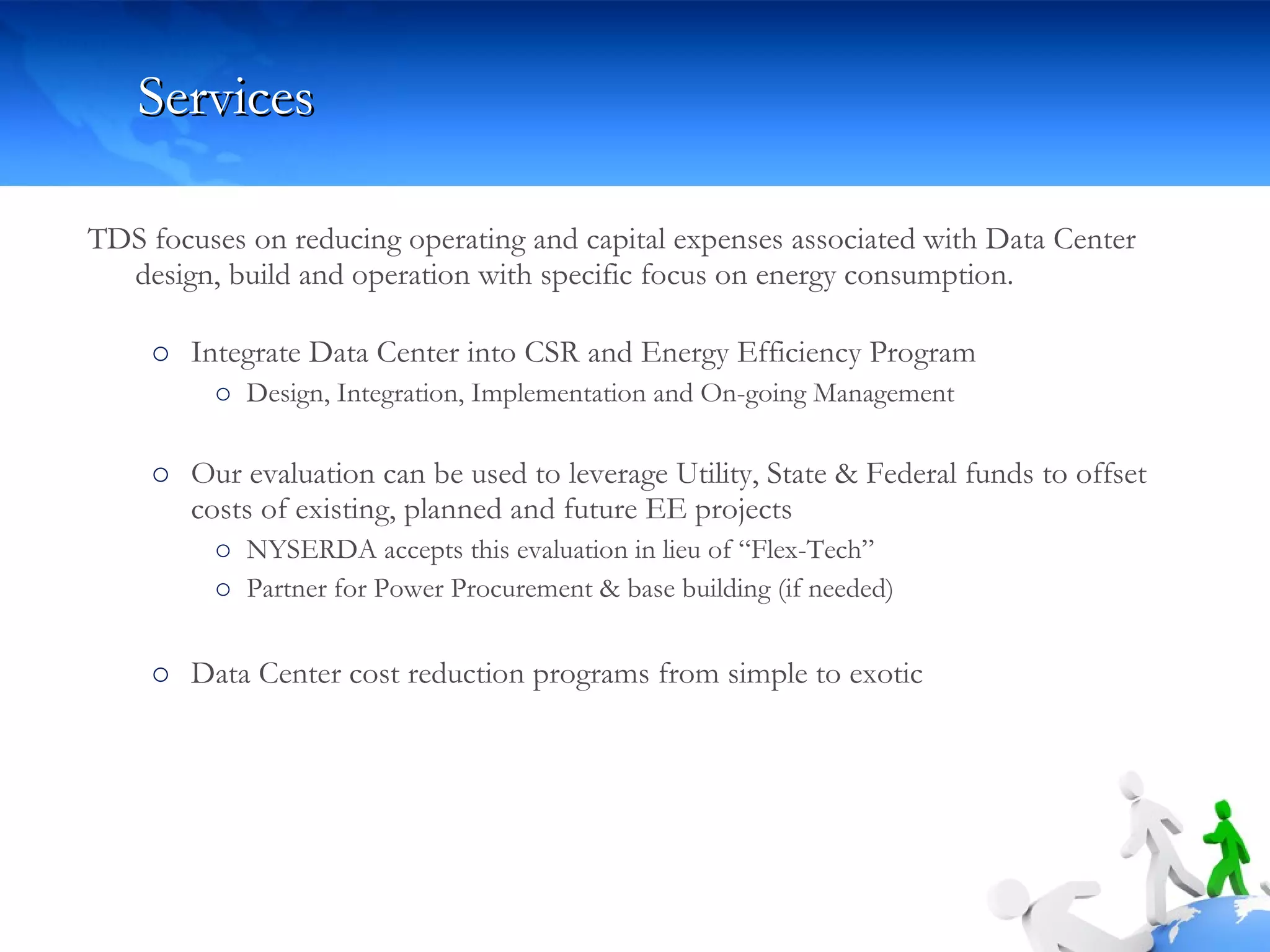 Services TDS focuses on reducing operating and capital expenses associated with Data Center design, build and operation with specific focus on energy consumption.  Integrate Data Center into CSR and Energy Efficiency Program Design, Integration, Implementation and On-going Management  Our evaluation can be used to leverage Utility, State & Federal funds to offset costs of existing, planned and future EE projects  NYSERDA accepts this evaluation in lieu of “Flex-Tech” Partner for Power Procurement & base building (if needed) Data Center cost reduction programs from simple to exotic 