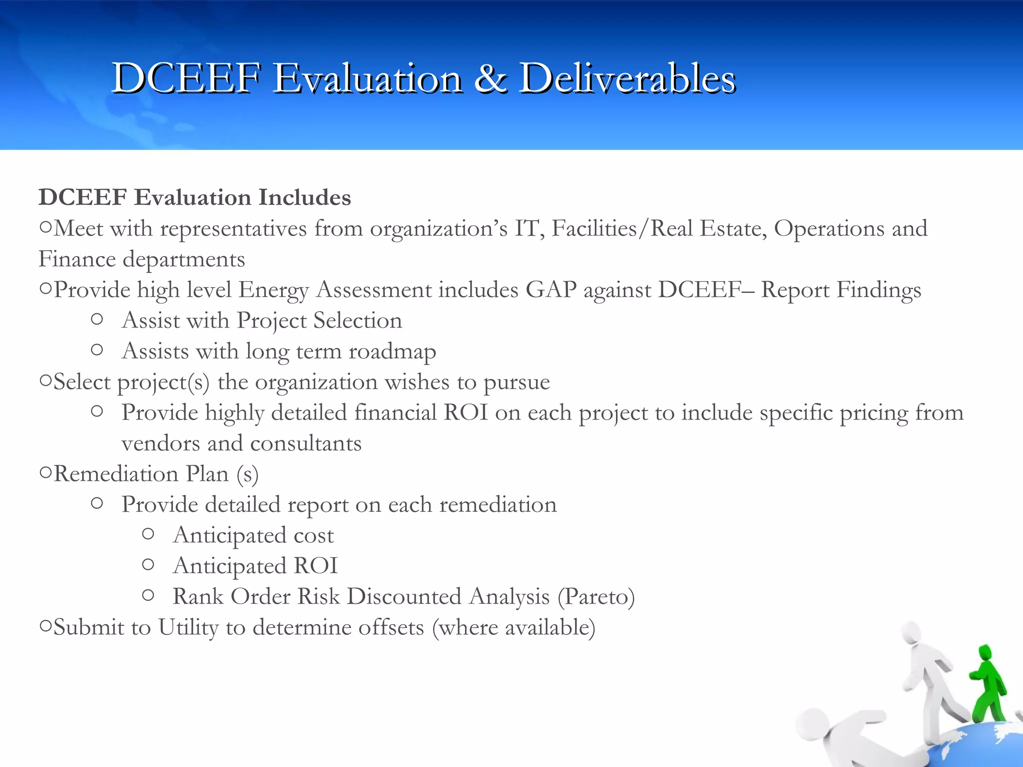 DCEEF Evaluation & Deliverables DCEEF Evaluation Includes Meet with representatives from organization’s IT, Facilities/Real Estate, Operations and Finance departments Provide high level Energy Assessment includes GAP against DCEEF– Report Findings Assist with Project Selection Assists with long term roadmap  Select project(s) the organization wishes to pursue Provide highly detailed financial ROI on each project to include specific pricing from vendors and consultants Remediation Plan (s) Provide detailed report on each remediation Anticipated cost Anticipated ROI  Rank Order Risk Discounted Analysis (Pareto) Submit to Utility to determine offsets (where available) 