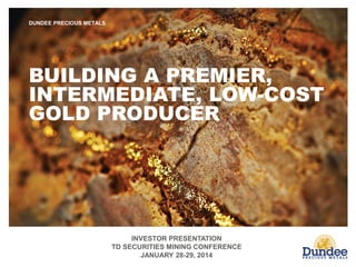 INVESTOR PRESENTATION
TD SECURITIES MINING CONFERENCE
JANUARY 28-29, 2014
DUNDEE PRECIOUS METALS
BUILDING A PREMIER,
INTERMEDIATE, LOW-COST
GOLD PRODUCER
 