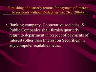 Furnishing of quarterly returns for payment of interest
to residents without Deducting Tax (Sec. 206A)
• Banking company, Cooperative societies, &
Public Companies shall furnish quarterly
return to department in respect of payments of
Interest (other than Interest on Securities) in
any computer readable media.
 