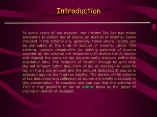 Introduction
To avoid cases of tax evasion, the Income-Tax Act has made
provisions to collect tax at source on accrual of income. Cases
included in the scheme are, generally, those where income can
be computed at the time of accrual of income. Under this
scheme, persons responsible for making payment of income
covered by the scheme are responsible to deduct tax at source
and deposit the same to the Government’s treasury within the
stipulated time. The recipient of income—though he gets only
the net amount (after deduction of tax at source)—is liable to
tax on the gross amount and the amount deducted at source is
adjusted against his final tax liability. The details of the scheme
of tax deduction and collection at source are briefly discussed in
this presentation. To conclude one can say that the scheme of
TDS is only payment of tax on adhoc basis by the payer of
income on behalf of recipient.
 