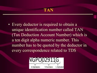 TAN
• Every deductor is required to obtain a
unique identification number called TAN
(Tax Deduction Account Number) which is
a ten digit alpha numeric number. This
number has to be quoted by the deductor in
every correspondence related to TDS
 