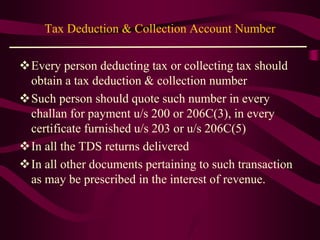 Tax Deduction & Collection Account Number
Every person deducting tax or collecting tax should
obtain a tax deduction & collection number
Such person should quote such number in every
challan for payment u/s 200 or 206C(3), in every
certificate furnished u/s 203 or u/s 206C(5)
In all the TDS returns delivered
In all other documents pertaining to such transaction
as may be prescribed in the interest of revenue.
 