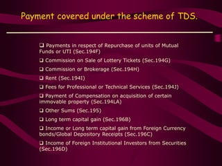 Payment covered under the scheme of TDS.
 Payments in respect of Repurchase of units of Mutual
Funds or UTI (Sec.194F)
 Commission on Sale of Lottery Tickets (Sec.194G)
 Commission or Brokerage (Sec.194H)
 Rent (Sec.194I)
 Fees for Professional or Technical Services (Sec.194J)
 Payment of Compensation on acquisition of certain
immovable property (Sec.194LA)
 Other Sums (Sec.195)
 Long term capital gain (Sec.196B)
 Income or Long term capital gain from Foreign Currency
bonds/Global Depository Receipts (Sec.196C)
 Income of Foreign Institutional Investors from Securities
(Sec.196D)
 