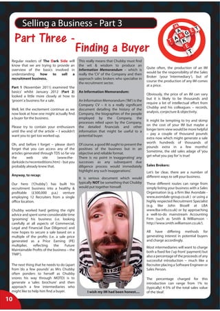 Selling a Business - Part 3
     
                 
 Regular readers of The Dark Side will        This really means that Chubby must find
 know that we are trying to provide an        the wit & wisdom to produce an
                                                                                          Quite often, the production of an IM
 overview of the basics involved in           Information Memorandum – which is
                                                                                          would be the responsibility of the Sales
 understanding    how to sell a               really the ‘CV’ of the Company and then
                                                                                          Broker (your ‘intermediary’), but of
 recruitment business.                        approach sales brokers who specialise in
                                                                                          course the production of any IM comes
                                              the recruitment sector.
                                                                                          at a price.
 Part 1 (November 2011) examined ‘the
 basics’ whilst January 2012 (Part 2)         An Information Memorandum:
                                                                                          Obviously, the price of an IM can vary
 looked a little more closely at how to
                                                                                          but it is likely to be thousands and
 ‘groom’ a business for a sale.               An Information Memorandum (‘IM’) is the
                                                                                          require a lot of intellectual effort from
                                              Company CV – it is a really significant
                                                                                          Chubby and his colleagues – records,
 Well, let the excitement continue as we      document detailing the history of the
                                                                                          analysis, conjecture & objectivity.
 now look at how one might actually find      Company, the biographies of the people
 a buyer for the business.                    employed by the Company, the
                                                                                          It might be tempting to try and skimp
                                              processes relied upon by the Company,
                                                                                          on the cost of your IM but maybe a
 Please try to contain your enthusiasm        the detailed financials and other
                                                                                          longer term view would be more helpful
 until the end of the article – I wouldn’t    information that might be useful to a
                                                                                          – pay a couple of thousand pounds
 want you to get too worked up.               potential buyer.
                                                                                          extra now which might generate a sale
                                                                                          worth hundreds of thousands of
 Oh, and before I forget – please don’t       Of course, a good IM ought to present the
                                                                                          pounds extra in a few months!
 forget that you can access any of the        positives of the business but in an
                                                                                          Sometime, the old sales adage of ‘you
 articles generated through TDS so far via    objective and reliable format.
                                                                                          get what you pay for’ is true!
 the       web       site     (www.the-       There is no point in ‘exaggerating’ any
 darkside.tv/recenteditions.htm) - but you    successes as any subsequent due
 probably already knew that.                  diligence process would immediately         Sales Brokers:
                                              highlight any such ‘exaggerations’.         Let’s be clear, there are a number of
 Anyway, to recap:                                                                        different ways to sell your business.
                                              It is serious document which would
 Our hero (‘Chubby’) has built his            typically NOT be something that Chubby      These different routes can range from
 recruitment business into a healthy &        would put together himself.                 simply listing your business with a Sales
 profitable (£300,000 p.a.) venture                                                       Organisation (e.g. a firm like Avondale -
 employing 12 Recruiters from a single                                                    www.avondale-group.co.uk ) or using a
 office location.                                                                         highly respected Recruitment Specialist
                                                                                          (e.g. like John Bissell at LBA
 Chubby worked hard getting the right                                                     www.lba-info.co.uk) or by approaching
 advice and spent some considerable time                                                  a well-to-do mainstream Accounting
 ‘grooming’ his business (i.e. looking                                                    Firm (such as Smith & Williamson -
 carefully at all aspects of Commercial,                                                  http://www.smith.williamson.co.uk/).
 Legal and Financial Due Diligence) and
 now hopes to secure a sale based on a                                                    All have differing methods for
 multiple of the profits (i.e. a sale price                                               generating interest in potential buyers
 generated as a Price Earning (PE)                                                        and charge accordingly.
 multiplier,   reflecting    the     Future
                                                                                          Most intermediaries will want to charge
 Maintainable Profits of the business – the
                                                                                          both a fixed fee (‘up front’ payment) but
 ‘FMP’).
                                                                                          also a percentage of the proceeds of any
                                                                                          successful introduction – much like a
 The next thing that he needs to do (apart                                                Recruiter placing a Software Engineer or
 from ‘do a few pounds’ as Mrs Chubby                                                     Sales Person.
 often ponders to herself as Chubby
 snores his way through MOTD) is to                                                       The percentage charged for this
 generate a ‘sales brochure’ and then                                                     introduction can range from 1% to
 approach a few intermediaries who                                                        (typically) 4-5% of the total sales value
 might like to help him find a buyer.              I wish my IM had been honest....       of the ‘deal’.

10
 
