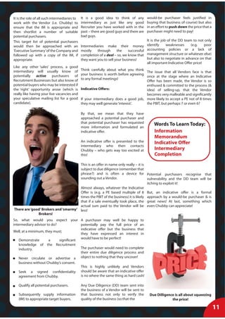 It is the role of all such intermediaries to   It is a good idea to think of any          would-be purchaser feels justified in
work with the Vendor (i.e. Chubby) to          intermediary as just like any good         buying that business of course) but also
ensure that the IM is appropriate and          Recruiter you have worked with in the      in an effort to push down the price that a
then shortlist a number of suitable            past – there are good guys and there are   purchaser might need to pay!
potential purchasers.                          bad guys.
This target list of potential purchasers                                                It is the job of the DD team to not only
would then be approached with an               Intermediaries make their money identify              weaknesses      (e.g.    poor
‘Executive Summary’ of the Company and         mostly    through      the    successful accounting policies or a lack of
followed up with a copy of the IM, if          completion of a deal – so, we know that management structure or whatever else)
appropriate.                                   they want you to sell your business!     but also to negotiate in advance on that
                                                                                        all important Indicative Offer price!
Like any other ‘sales’ process, a good
intermediary will usually know of              Think carefully about what you think
                                                                                      The issue that all Vendors face is that
potentially     active    purchasers    of     your business is worth before agreeing
                                                                                      once at the stage where an Indicative
Recruitment Businesses but also know of        to any formal meetings!
                                                                                      Offer has been made, the Vendor is so
potential buyers who may be interested if                                             enthused & committed to the process (&
the ‘right’ opportunity arose (which is        Indicative Offers:                     idea) of selling-up, that the Vendor
really like having your live vacancies and                                            becomes very malleable and significantly
your speculative mailing list for a good       If your intermediary does a good job, more likely to accept a PE not of 8 times
candidate).                                    they may well generate ‘interest’.     the PBIT, but perhaps 7 or even 6?

                                               By that, we mean that they have
                                               approached a potential purchaser and
                                               that potential purchaser has requested
                                                                                              Words To Learn Today:
                                               more information and formulated an
                                               indicative offer.                              Information
                                                                                              Memorandum
                                               An indicative offer is presented to the        Indicative Offer
                                               intermediary who then contacts
                                               Chubby – who gets way too excited at           Intermediary
                                               this!                                          Completion
                                      This is an offer in name only really – it is
                                      subject to due diligence (remember that
                                      phrase?) and is often a device for Potential purchasers recognise that
                                      sounding out a Vendor.                       vulnerability and the DD team will be
                                                                                   itching to exploit it!
                                      Almost always, whatever the Indicative
                                      Offer is (e.g. a PE based multiple of 8 But, an indicative offer is a formal
                                      times the PBIT of the business) it is likely approach by a would-be purchaser & is
                                      that if a sale eventually took place, the great news! At last, something which
                                      actual sum paid to the Vendor will be even Chubby can appreciate!
There are ‘good’ Brokers and ‘smarmy’ less!
              Brokers!
So, what would you expect your A purchaser may well be happy to
intermediary advisor to do?             potentially pay the full price of an
                                        indicative offer but the business that
Well, at a minimum, they must;
                                        they have expressed an interest in
                                        would have to be perfect!
    Demonstrate       a     significant
    knowledge of the Recruitment
    industry.                           The purchaser would need to complete
                                        their entire due diligence process and
    Never circulate or advertise a object to nothing that they uncover!
   business without Chubby’s consent.
                                               This is highly unlikely and Vendors
   Seek a signed confidentiality               should be aware that an indicative offer
   agreement from Chubby.                      is no where the same thing as hard cash!

   Qualify all potential purchasers.           Any Due Diligence (DD) team sent into
                                               the business of a Vendor will be sent to
   Subsequently supply information             that business not only to verify the        Due Dilligence is all about squeezing
   (IM) to appropriate target buyers.          quality of the business (so that the                     the price!

                                                                                                                                       11
 
