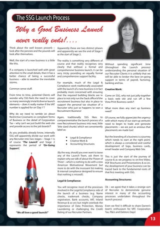 The SSG Launch Process
      Why a Good Business Launch
      never really ends!....
Think about the well known proverb – Apparently these are two distinct phases
look after the pennies and the pounds will and apparently we see the end of Stage 1
look after themselves.                     as the start of Stage 2.

Well, the start of a new business is a little The reality is something very different of
like this.                                    course and that reality recognises very        Without spending significant time
                                              clearly that without a formal and              (throughout the Launch process)
If a company is launched well with great comprehensive business launch, it can be            understanding the personal situation of
attention to the small details, then it has a very tricky providing an equally formal        our Recruiter Clients it is unlikely that we
better chance of being a successful and comprehensive support facility.                      will be able to broker the best on-going
business – able to weather the inevitable                                                    support in terms of payroll, factoring,
storms.                                       For example, much of the Legal &               banking and tax.
                                              Compliance work traditionally associated
Common sense stuff.                           with the launch of a new business is in fact   Creative Work:
                                              probably more concerned with ensuring
From time to time, potential Clients will that the required building blocks are in           Come on SSG, why not just jolly-together
wonder why SSG feels the need to cover place to not only run the ‘back office‘of the         a basic web site and run off a few
so many seemingly trivial & diverse launch recruitment business but also in place to         Vista-Print Business cards?!
elements – does it really matter if the VAT support the personal tax situation of a
number is applied for on ‘Day 1’?             Recruiter who just so happens to own a         What more does any start up business
                                              Recruitment Business!                          need?
Why do we need to ramble on about
Restrictive Covenants or compliant Terms Again, traditionally SSG likes to                   Of course, we fully appreciate the urgency
of Business or the detail of Corporation compartmentalise the launch process of a            with which many of our start-up ventures
Tax – why can’t we just build the web site new Recruitment business into neat, little        need to begin to trade and generate
and provide access to the job boards?!        ‘bite sized chunks’ which we conveniently      placements – we are just as anxious that
                                              label as:                                      placements are made too!
As you probably already know, internally
SSG will apparently divide our work with                                                     But the branding of a business is a journey
any Recruiter into two stages – Stage 1 is                 Legal & Compliance
                                                           Creative Work &                   which needs to start at the right point,
of course ‘The Launch’ and Stage 2                                                           which is always a considered and careful
represents the period of ‘On-Going                         Accounting Structures
                                                                                             development of logo, business cards,
Support’.                                                                                    email header and Company Web Site.
                                              (By the way, should you ever want to tease
                                              any of the Launch Team, ask them to            This is just the start of the journey of
                                              explain why we talk of about the ‘Power of     course & as we progress to on-line Video,
                                              Three’ – which is nothing to do with a new     PDF Brochures and Presentations & so on,
                                              American Motivational Movement but             the development of your business can be
                                              more to do with the incessant list making      traced back to the fundamental roots of
                                              & internal compliance designed to ensure       that first meeting with SSG.
                                              that nothing is missed!).

                                              Legal & Compliance:                            Accounting Structures:

                                              You will recognise most of the processes       Ok – we agree that it takes a strange sort
                                              involved in the Legal & Compliance side of     of Recruiter to demonstrate genuine
                                              the launch of a business (e.g. Name            interest in many of the accounting
                                              checks, trademark checks, Company              processes undertaken throughout the
                                              registration, Bank accounts, VAT, Inland       launch process!
                                              Revenue & so on) but might overlook the
                                              importance of Data Protection, Money           Even we find it difficult to share Darren’s
                                              Laundering or challenging the Credit           team’s enthusiasm for VAT, Corporation
      “We all love a good launch!”            Rating of our Recruiter Partners.              Tax, P&L’s and Debtors Days!

                                                                                                                                        13
 