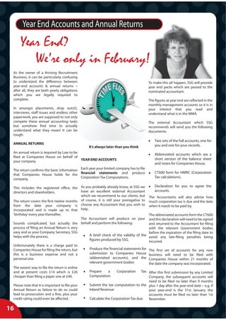 Year End Accounts and Annual Returns
      Year End?
         We’re only in February!
 As the owner of a thriving Recruitment
 Business, it can be particularly confusing
 to understand the difference between                                                   To make this all happen, SSG will provide
 year-end accounts & annual returns –                                                   year end packs which are passed to the
 after all, they are both yearly obligations                                            nominated accountant.
 which you are legally required to
 complete.                                                                              The figures at year end are reflected in the
                                                                                        monthly management accounts so it is in
 In amongst placements, drop outs(!),                                                   your interest that you read and
 interviews, staff issues and endless other                                             understand what is in the MMA.
 paperwork, you are supposed to not only
 compete these annual accounting tasks                                                  The external Accountant which SSG
 but somehow find time to actually                                                      recommends will send you the following
 understand what they mean! It can be                                                   documents:
 tough.
                                                                                            Two sets of the full accounts, one for
 ANNUAL RETURNS                                                                             you and one for your records.
                                                 It’s always later than you think
 An annual return is required by Law to be
                                                                                            Abbreviated accounts which are a
 filed at Companies House on behalf of
                                           YEAR END ACCOUNTS                                short version of the balance sheet
 your company.
                                                                                            and notes for Companies House.
 The return confirms the basic information Each year your limited company has to file
                                                                                            CT600 form for HMRC (Corporation
 that Companies House holds for the financial statements and produce
                                           Corporation Tax Computations.                    Tax calculations).
 company.

 This includes the registered office, the As you probably already know, at SSG we           Declaration for you to agree the
 directors and shareholders.                have an excellent external Accountant           accounts.
                                            which we recommend to our clients, but      The Accountants will also advise how
 The return covers the first twelve months of course, it is still your prerogative to   much corporation tax is due and the date
 from the date your company is choose any Accountant that you wish to                   when it needs to be paid by.
 incorporated and is made up to that help.
 ‘birthday’ every year thereafter.                                                      The abbreviated accounts form the CT600
                                            The Accountant will produce on your         and this declaration will need to be signed
 Sounds complicated, but actually the behalf and perform the following:                 and returned to the Accountant for filing
 process of filing an Annual Return is very                                             with the relevant Government bodies
 easy and as your Company Secretary, SSG                                                before the expiration of the filing date to
 helps with the process.                         A brief check of the validity of the   avoid any late-filing penalties being
                                                 figures produced by SSG.               incurred.
 Unfortunately there is a charge paid to
 Companies House for filing the return, but      Produce the financial statements for   The first set of accounts for any new
 this is a business expense and not a            submission to Companies House          business will need to be filed with
 personal one.                                   (abbreviated accounts), and the        Companies House within 21 months of
                                                 relevant government bodies             the date the company was incorporated.
 The easiest way to file the return is online
 and at present costs £14 which is £26           Prepare   a      Corporation    Tax After this first submission by any Limited
 cheaper than filing a paper one at £40.         Computation                         Company, the subsequent accounts will
                                                                                     need to be filed no later than 9 months
 Please note that it is important to file your   Submit the tax computation to the plus 1 day after the year-end date – e.g. if
 Annual Return as failure to do so could         Inland Revenue                      your year-end is the 31st January, the
 lead to prosecution and a fine, plus your                                           accounts must be filed no later than 1st
 credit rating could even be affected.           Calculate the Corporation Tax due. November.

16
 