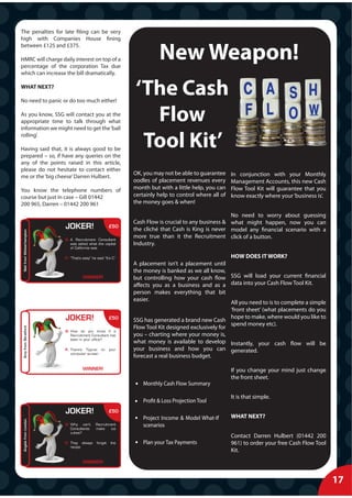 The penalties for late filing can be very
high with Companies House fining


                                                                          New Weapon!
between £125 and £375.

HMRC will charge daily interest on top of a
percentage of the corporation Tax due
which can increase the bill dramatically.

WHAT NEXT?

No need to panic or do too much either!
                                                               ‘The Cash
As you know, SSG will contact you at the
appropriate time to talk through what
information we might need to get the ‘ball
                                                                 Flow
rolling’.

Having said that, it is always good to be
prepared – so, if have any queries on the
                                                                Tool Kit’
any of the points raised in this article,
please do not hesitate to contact either
                                                               OK, you may not be able to guarantee     In conjunction with your Monthly
me or the ‘big cheese’ Darren Hulbert.
                                                               oodles of placement revenues every       Management Accounts, this new Cash
You know the telephone numbers of                              month but with a little help, you can    Flow Tool Kit will guarantee that you
course but just in case – Gill 01442                           certainly help to control where all of   know exactly where your ‘business is’.
200 965, Darren – 01442 200 961                                the money goes & when!

                                                                                                      No need to worry about guessing
                                                               Cash Flow is crucial to any business & what might happen, now you can
                           J
                           JOKER!                       £50
                                                               the cliché that Cash is King is never model any financial scenario with a
 Neil from Wolverhampton




                                                               more true than it the Recruitment click of a button.
                    p




                           Q: A Recruitment Consultant
                              was asked what the capital       Industry.
                              of California was

                           A: “That’s easy” he said “It’s C”                                          HOW DOES IT WORK?
                                                               A placement isn’t a placement until
                                                               the money is banked as we all know,
                                      WINNER!                  but controlling how your cash flow SSG will load your current financial
                                                               affects you as a business and as a data into your Cash Flow Tool Kit.
                                                               person makes everything that bit
                                                               easier.
                                                                                                      All you need to is to complete a simple
                                                                                                      ‘front sheet’ (what placements do you
                           J
                           JOKER!                       £50                                           hope to make, where would you like to
                                                               SSG has generated a brand new Cash
                                                                                                      spend money etc).
                                                               Flow Tool Kit designed exclusively for
 Amy from Stratford




                           Q: How do you know if a
                              Recruitment Consultant has       you – charting where your money is,
                              been in your office?
                                                               what money is available to develop Instantly, your cash flow will be
                           A: There’s Tipp-ex on        your   your business and how you can generated.
   y




                              computer screen
                                                               forecast a real business budget.

                                      WINNER!                                                           If you change your mind just change
                                                                                                        the front sheet.
                                                                   Monthly Cash Flow Summary

                                                                                                        It is that simple.
                                                                   Profit & Loss Projection Tool
                           J
                           JOKER!                       £50
                                                                   Project Income & Model What-If       WHAT NEXT?
 Angela from London




                           Q: Why can’t
                              Consultants
                                               Recruitment
                                               make    ice
                                                                   scenarios
                              cubes?
                                                                                                        Contact Darren Hulbert (01442 200
                           A: They always      forget    the       Plan your Tax Payments               961) to order your free Cash Flow Tool
   g




                              recipe
                                                                                                        Kit.
                                      WINNER!



                                                                                                                                                 17
                                                                                                                                                 X
 