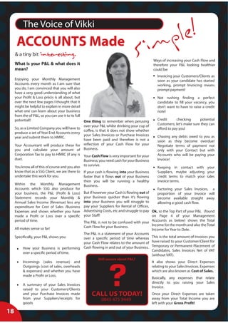 The Voice of Vikki

                                                                                                 mp le!
      ACCOUNTS Made
     & a tiny bit
     What is your P&L & what does it
                                                                                      Si          Ways of increasing your Cash Flow and
                                                                                                  therefore your P&L looking healthier
     mean?                                                                                        could be:
                                                                                                    Invoicing your Customers/Clients as
     Enjoying your Monthly Management                                                               soon as your candidate has started
     Accounts every month as I am sure that                                                         working, prompt Invoicing means
     you do, I am convinced that you will also                                                      prompt payment!
     have a very good understanding of what
     your Profit & Loss précis is all about, but                                                    Not rushing finding a perfect
     over the next few pages I thought that it                                                      candidate to fill your vacancy, you
     might be helpful to explain in more detail                                                     don’t want to have to raise a credit
     what one can learn about your business                                                         note!
     from the ol’ P&L, so you can use it to its full
     potential!!                                                                                    Credit      checking      potential
                                                     One thing to remember when perusing
                                                                                                    Customers; let’s make sure they can
                                                     over your P&L whilst drinking your cup of
     So, as a Limited Company you will have to                                                      afford to pay you!
                                                     coffee, is that it does not show whether
     produce a set of Year End Accounts every
                                                     your Sales Invoices or Purchase Invoices       Chasing any debts owed to you as
     year and submit them to HMRC.
                                                     have been paid and therefore is not a          soon as they become overdue!
     Your Accountant will produce these for reflection of your Cash Flow for your                   Negotiate terms of payment not
     you and calculate your amount of Business.                                                     only with your Contact but with
     Corporation Tax to pay to HMRC (if any is Your Cash Flow is very important for your            Accounts who will be paying your
     due).                                           Business; you need cash for your Business      Invoice!

     You know all of this of course and you also to survive.                                   Keeping in contact with your
     know that as a SSG Client, we are there to If your cash is flowing into your Business     Suppliers, maybe adjusting your
     undertake this work for you.                faster that it flows out of your Business     credit terms to match your sales
                                                 then you will be running a healthy            invoice terms.
     Within the Monthly Management Business.
     Accounts which SSG also produce for                                                       Factoring your Sales Invoices, a
     your business, the P&L (Profit & Loss) But if however your Cash is flowing out of         proportion of your Invoice will
     Statement records your Monthly & your Business quicker than it’s flowing                  become available straight away
     Annual Sales Income (Revenue) less any into your Business you will struggle to            allowing a good cash flow.
     expenditure for Cost of Sales /Business pay your Suppliers for Rental of Offices,
     Expenses and shows whether you have Advertising Costs, etc and struggle to pay Ok, so the Top Part of your P&L (found
     made a Profit or Loss over a specific your Staff!                                     on Page 4 of your Management
     period of time.                             The P&L is not to be confused with your Accounts as below) shows the Total
                                                 Cash Flow for your Business.              Income for the month and also the Total
     All makes sense so far!                                                               Income for Year to Date.
                                                 The P&L is a statement of your Accounts
     Specifically, your P&L shows you:           over a specific period of time whereas This is the total amount of Invoices you
                                                 your Cash Flow relates to the amount of have raised to your Customer/Client for
                                                                                           Temporary or Permanent Placement of
          How your Business is performing Cash flowing in and out of your Business.
                                                                                           Candidates, Sales Invoices Net of VAT
          over a specific period of time.
                                                                                           (without VAT).
                                                            Still unsure about P&L?
          Incomings (sales revenue) and                                                          It also shows your Direct Expenses




                                                                   ?
          Outgoings (cost of sales, overheads                                                    relating to your Sales Invoices. Expenses
          & expenses) and whether you have                                                       which are also known as Cost of Sales.
          made a Profit or Loss.
                                                                                                 Basically, any expenses that relate
                                                                                                 directly to you raising your Sales
          A summary of your Sales Invoices
                                                                                                 Invoice.
          raised to your Customers/Clients
          and your Purchase Invoices made              CALL US TODAY!                            Once your Direct Expenses are taken
          from your Suppliers/receipts for                    0845 475 9449                      away from your Total Income you are
          goods                                                                                  left with your Gross Profit!

18
 