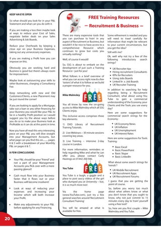 KEEP AN EYE OPEN
                                                                              FREE Training Resources
 So what should you look for in your P&L
 Statement and what can you do with it.
                                                                              Recruitment & Business
 If you are making a loss then maybe look
 at ways to reduce your Cost of Sales,
 negotiate better deals on your Sales             There are many expensive tools that          Some refinement is needed and you
 Advertising & Job Boards.                        you can purchase to ‘train’ in any           will need to trawl carefully for
                                                  aspect of Recruitment or Business, but       information that might be relevant
 Reduce your Overheads by keeping a               wouldn’t it be nice to have access to a      to your current circumstances, but
 close eye on your Business Expenses,             comprehensive Resource which                 you get the idea?
 taking out any unnecessary expenses.             continues to grow but costs you              Still with me?
                                                  virtually nothing?
                                                                                               Ok, well why not try a few of the
 If you are making a Profit how you can           Well, of course it would!                    following   introductory   search
 improve on this.                                                                              strings?
                                                  So, SSG is about to embark on the
 Obviously you are working hard and               development of just such a Training              UK Recruiter tips
 Business is good but there’s always room         Resource - just for you!                         Hiring recruitment Consultants
 for improvement.                                                                                  KPIs for Recruiters
                                                  What follows is a brief overview of
                                                  what you can access right now & a few            Using Jobs Boards
 Maybe look at outsourcing your skills to                                                          Linked In .v. Job Boards
 other Businesses, charging a Consultancy         ‘tasters’ of what it to follow as we build
                                                  a proper resource for you.                       UK Recruiter Training
 Fee.
                                                                                               In addition to searching for help
 Keep networking with new and Old                                                              regarding being a Recruitment
 Customers/Clients, a new Placement may           Mike Walmsley                                Consultant, what about using You
 be just round the corner!                                                                     Tube to gain a commercial
                                                                                               understanding of the Economy, your
 If you are looking to apply for a Mortgage,      You all know by now the on-going             Clients and the Tools you use every
 take out a loan or any other financing for       access to Mike Walmsley which all SSG        day?
 your Business you would like your P&L to         Clients enjoy.
                                                                                               Here are some suggestions for
 be in a healthy Profit position so I would       This inclusive access comprises three        commercial search strings for the
 suggest you try the above ways before            key elements:                                Economy :
 you do so to make your Business look as
 Profitable as it can do at this point in time.   1) DVD Library         of   Recruitment            UK Economy News
                                                  Training Tutorials.                                UK Inflation
 Now you have all read this very interesting                                                         UK Unemployment
 piece on your P&L you will dive straight         2) Live Webinars – 30 minute sessions              UK Interest Rates
 into your Management Accounts, but               covering key areas.
                                                                                               Here are some suggestions for Tools
 what page can you find this on......... pages    3) Live Training – intensive 2-day           Training:
 4 & 5 with a breakdown of your Monthly           course in London.
 P&L on pages 6 & 7.                                                                                  Basic Excel
                                                  For more information, reminders or                  Basic PowerPoint
 A FEW CONCLUSIONS                                help regarding Mike and what he can                 Basic Skype
                                                  offer you, please contact Carly                     Basic LinkedIn
     Your P&L should be your “friend” and         Hastings on 01442 200 946.
     not a part of your Management                                                             What about some search strings for
     Accounts you flick over with a mere                                                       ‘trends’?
     passing glance!!                             You Tube
                                                                                                   UK Mobile Recruitment
                                                                                                   UK Recruitment Apps
     Cash must flow into your Business            You Tube is a laugh, a giggle and a              UK Recruitment Forums
     faster that it flows out or your             place to post saucy videos of the girl
     Business will become insolvent!              who dumped you at University – but,          I guess that you are getting the
                                                  it is so much more too!                      point of course.
     Look at ways of reducing your                                                             So, before you worry too much
     expenses and increasing your                 Via       the        home       page         about what others know or what
     Income which will both increase              (www.YouTube.com), just try a few            you don’t know that you ought to
     your Profit.                                 general searches around ‘Recruitment         know, why not just commit to 15
                                                  Consultant Training’.                        minutes every day to ‘train’ yourself
     Make any adjustments to your P&L                                                          using a free tool?
     before applying for any Financing.           You will be amazed at what is                So, here are you first couple – Mike
                                                  available for free.                          Walmsley and You Tube.


20
 