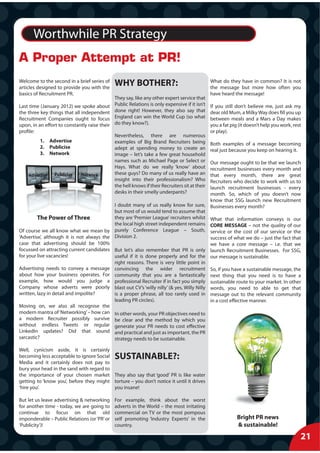 Worthwhile PR Strategy
A Proper Attempt at PR!
Welcome to the second in a brief series of
articles designed to provide you with the
                                               WHY BOTHER?:                                      What do they have in common? It is not
                                                                                                 the message but more how often you
basics of Recruitment PR.                                                                        have heard the message!
                                               They say, like any other expert service that
Last time (January 2012) we spoke about        Public Relations is only expensive if it isn’t    If you still don’t believe me, just ask my
the three key things that all independent      done right! However, they also say that           dear old Mum, a Milky Way does fill you up
Recruitment Companies ought to focus           England can win the World Cup (so what            between meals and a Mars a Day makes
upon, in an effort to constantly raise their   do they know?).                                   you a fat pig (it doesn’t help you work, rest
profile:                                                                                         or play).
                                               Nevertheless, there are numerous
          1.    Advertise                      examples of Big Brand Recruiters being            Both examples of a message becoming
          2.    Publicise                      adept at spending money to create an              real just because you keep on hearing it.
          3.    Network                        image – let’s take a few great household
                                               names such as Michael Page or Select or          Our message ought to be that we launch
                                               Hays. What do we really ‘know’ about             recruitment businesses every month and
    Advertise     Publicise   Network          these guys? Do many of us really have an         that every month, there are great
                                               insight into their professionalism? Who          Recruiters who decide to work with us to
                                               the hell knows if their Recruiters sit at their  launch recruitment businesses - every
                                               desks in their smelly underpants?                month. So, which of you doesn’t now
                                                                                                know that SSG launch new Recruitment
                                               I doubt many of us really know for sure, Businesses every month?
                                               but most of us would tend to assume that
        The Power of Three                     they are ‘Premier League’ recruiters whilst What that information conveys is our
                                               the local high street independent remains CORE MESSAGE – not the quality of our
Of course we all know what we mean by          purely Conference League – South, service or the cost of our service or the
‘Advertise’, although it is not always the     Division 2.                                      success of what we do – just the fact that
case that advertising should be 100%                                                            we have a core message – i.e. that we
focussed on attracting current candidates      But let’s also remember that PR is only launch Recruitment Businesses. For SSG,
for your live vacancies!                       useful if it is done properly and for the our message is sustainable.
                                               right reasons. There is very little point in
Advertising needs to convey a message          convincing the wider recruitment So, if you have a sustainable message, the
about how your business operates. For          community that you are a fantastically next thing that you need is to have a
example, how would you judge a                 professional Recruiter if in fact you simply sustainable route to your market. In other
Company whose adverts were poorly              blast out CV’s ‘willy nilly’ (& yes, Willy Nilly words, you need to able to get that
written, lazy in detail and impolite?          is a proper phrase, all too rarely used in message out to the relevant community
                                               leading PR circles).                             in a cost effective manner.
Moving on, we also all recognise the
modern mantra of ‘Networking’ – how can        In other words, your PR objectives need to
a modern Recruiter possibly survive            be clear and the method by which you
without endless Tweets or regular              generate your PR needs to cost effective
LinkedIn updates? Did that sound               and practical and just as important, the PR
sarcastic?                                     strategy needs to be sustainable.

Well, cynicism aside, it is certainly
becoming less acceptable to ignore Social      SUSTAINABLE?:
Media and it certainly does not pay to
bury your head in the sand with regard to
the importance of your chosen market They also say that ‘good’ PR is like water
getting to ‘know you’, before they might torture – you don’t notice it until it drives
‘hire you’.                               you insane!

But let us leave advertising & networking      For example, think about the worst
for another time - today, we are going to      adverts in the World – the most irritating
continue to focus on that old                  commercial on TV or the most pompous
imponderable – Public Relations (or ‘PR’ or    self promoting ‘Industry Experts’ in the                       Bright PR news
‘Publicity’)!                                  country.                                                       & sustainable!

                                                                                                                                             21
 