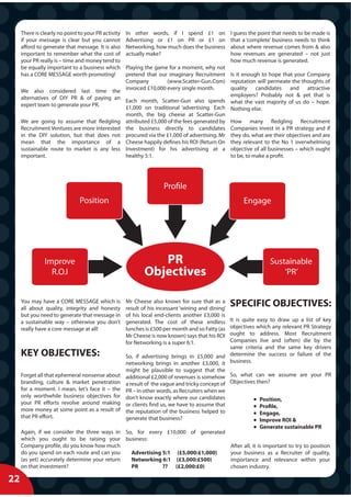 There is clearly no point to your PR activity   In other words, if I spend £1 on              I guess the point that needs to be made is
     if your message is clear but you cannot         Advertising or £1 on PR or £1 on              that a ‘complete’ business needs to think
     afford to generate that message. It is also     Networking, how much does the business        about where revenue comes from & also
     important to remember what the cost of          actually make?                                how revenues are generated – not just
     your PR really is – time and money tend to                                                    how much revenue is generated.
     be equally important to a business which        Playing the game for a moment, why not
     has a CORE MESSAGE worth promoting!             pretend that our imaginary Recruitment Is it enough to hope that your Company
                                                     Company          (www.Scatter-Gun.Com) reputation will permeate the thoughts of
                                                     invoiced £10,000 every single month.       quality candidates and attractive
     We also considered last time the
                                                                                                employers? Probably not & yet that is
     alternatives of DIY PR & of paying an           Each month, Scatter-Gun also spends what the vast majority of us do – hope.
     expert team to generate your PR.                £1,000 on traditional ‘advertising. Each Nothing else.
                                                     month, the big cheese at Scatter-Gun
     We are going to assume that fledgling           attributed £5,000 of the fees generated by How many fledgling Recruitment
     Recruitment Ventures are more interested        the business directly to candidates Companies invest in a PR strategy and if
     in the DIY solution, but that does not          procured via the £1,000 of advertising. Mr they do, what are their objectives and are
     mean that the importance of a                   Cheese happily defines his ROI (Return On they relevant to the No 1 overwhelming
     sustainable route to market is any less         Investment) for his advertising at a objective of all businesses – which ought
     important.                                      healthy 5:1.                               to be, to make a profit.




                                                                     Profile
                               Position                                                                 Engage




               Improve                                          PR                                                  Sustainable
                 R.O.I                                       Objectives                                                 ‘PR’


     You may have a CORE MESSAGE which is
     all about quality, integrity and honesty
                                                     Mr Cheese also knows for sure that as a
                                                     result of his incessant ‘wining and dining’
                                                                                                   SPECIFIC OBJECTIVES:
     but you need to generate that message in        of his local end-clients another £3,000 is
     a sustainable way – otherwise you don’t         generated. The cost of these endless        It is quite easy to draw up a list of key
     really have a core message at all!              lunches is £500 per month and so Fatty (as  objectives which any relevant PR Strategy
                                                     Mr Cheese is now known) says that his ROI   ought to address. Most Recruitment
                                                     for Networking is a super 6:1.              Companies live and (often) die by the
                                                                                                 same criteria and the same key drivers
     KEY OBJECTIVES:                                 So, if advertising brings in £5,000 and determine the success or failure of the
                                                     networking brings in another £3,000, it business.
                                                     might be plausible to suggest that the
     Forget all that ephemeral nonsense about        additional £2,000 of revenues is somehow So, what can we assume are your PR
     branding, culture & market penetration          a result of the vague and tricky concept of Objectives then?
     for a moment. I mean, let’s face it – the       PR – in other words, as Recruiters when we
     only worthwhile business objectives for         don’t know exactly where our candidates                  Position,
     your PR efforts revolve around making           or clients find us, we have to assume that               Profile,
     more money at some point as a result of         the reputation of the business helped to                 Engage,
     that PR effort.                                 generate that business?                                  Improve ROI &
                                                                                                                Generate sustainable PR
     Again, if we consider the three ways in So, for every £10,000 of generated
     which you ought to be raising your business:
     Company profile, do you know how much                                                         After all, it is important to try to position
     do you spend on each route and can you    Advertising 5:1 (£5,000:£1,000)                     your business as a Recruiter of quality,
     (as yet) accurately determine your return Networking 6:1 (£3,000:£500)                        importance and relevance within your
     on that investment?                       PR          ?? (£2,000:£0)                          chosen industry.

22
X
 