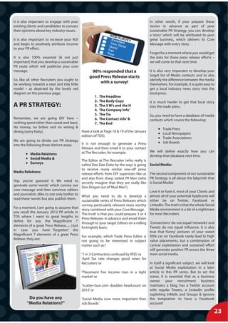 It is also important to engage with your                                                  In other words, if your prepare these
existing clients and candidates to canvass                                                stories in advance as part of your
their opinions about key industry issues.                                                 sustainable PR Strategy, you can develop
                                                                                          a ‘story’ which will be attributed to your
It is also important to increase your ROI                                                 great business, which delivers its Core
and begin to positively attribute income                                                  Message with every story.
to your PR effort.
                                                                                          Forget for a moment where you would get
It is also 100% essential (& not just                                                     the data for these press release efforts –
important) that you develop a sustainable                                                 we will come to that next time.
PR route which will publicise your core
message.                                           98% responded that a                   It is also very important to develop your
                                                  good Press Release starts               target list of Media contacts and to also
So, like all other Recruiters you ought to                                                identify the difference between the media
be working towards a neat and tidy little
                                                       with a survey!                     themselves. For example, it is quite easy to
model – as depicted by the lovely red                                                     get a local industry news story into the
diagram on the previous page.                                                             local press.
                                                      1.   The Headline
                                                      2.   The Body Copy                  It is much harder to get that local story
A PR STRATEGY:                                        3.   The 5 W’s and the H            into the trade press.
                                                      4.   The Company Info’
                                                      5.   The Tie                       So, you need to have a database of media
Remember, we are going DIY here –                     6.   The Contact info’ &           contacts which covers the following:
nothing spent other than sweat and tears.             7.   The End
No money, no bribes and no wining &                                                                Trade Press
dining (sorry Fatty).                        Have a look at Page 18 & 19 of the January
                                                                                                   Local Newspapers
                                             edition of TDS).
                                                                                                   Trade Associations
We are going to divide our PR Strategy                                                             Job Boards
into the following three distinct areas:     It is not enough to generate a Press
                                             Release and then email it to your contact
                                             at The Recruiter, for example.              We will define exactly how you can
            Media Relations                                                              develop that database next time.
            Social Media &
                                             The Editor at The Recruiter (who really is
            Surveys
                                             called Dee Dee Doke by the way) is going Social Media:
                                             to receive many similar one-off press
Media Relations:
                                             release efforts from DIY superstars like us The second component of our sustainable
                                             and also from sharp suited PR Men (who PR Strategy is all about the labyrinth that
Yep, you’ve guessed it. We need to
                                             secretly imagine that they are really like is Social Media!
generate some ‘words’ which convey our
                                             Don Draper out of ‘Mad Men’).
core message and then convince editors                                                   Love it or hate it, most of your Clients and
and journalists alike to not only bother to
                                             What you need to do is develop a almost all of your potential Applicants will
read these ‘words’ but also publish them.
                                             sustainable series of Press Releases which either be on Twitter, Facebook or
                                             convey particularly relevant news worthy LinkedIn. The truth is that the whole Social
For a moment, I am going to assume that
                                             story combined with your Core Message. Media environment is a bit of a nightmare
you recall the January 2012 PR article in
                                             The truth is that you could prepare 3 or 4 for most Recruiters.
TDS where I went to great lengths to
                                             Press Releases in advance and email them
define for you the ‘Magnificent 7’
                                             through to your target Editors on a rolling ‘Connections’ do not equal ‘networks’ and
elements of a great Press Release..... (Just                                             Tweets do not equal influence. It is also
                                             fortnightly basis.
in case you have ‘forgotten’ the                                                         true that ‘funny’ pictures of your sweet
Magnificent 7 elements of a great Press
                                             For example, which Trade Press Editor is little cat on Facebook rarely lead to high
Release, they are:
                                             not going to be interested in subject value placements, but a combination of
                                             matter such as?                             cynical exploitation and sustained effort
                                                                                         will generate positive PR across the three
                                             ‘1 in 3 Contractors confused by IR35’ or    main social media.
                                             ‘April Tax rate changes good news for
                                             Recruiters’ or                              In itself a significant subject, we will look
                                                                                         at Social Media exploitation in a later
                                             ‘Placement Fee income rises in a tight article in this PR series. But to set the
                                             market’ or                                  scene, it is essential that as a business
                                                                                         owner, your recruitment business
                                             ‘Scatter-Gun.com doubles headcount on maintains a blog, has a Twitter account
                                             2012’ or                                    with regular Tweets, a LinkedIn profile
                                                                                         exploiting InMails and Groups & ignores
           Do you have any                   ‘Social Media now more important than the temptation to have a Facebook
         “Media Relations?”                  Job Boards’                                 account!

                                                                                                                                     23
 