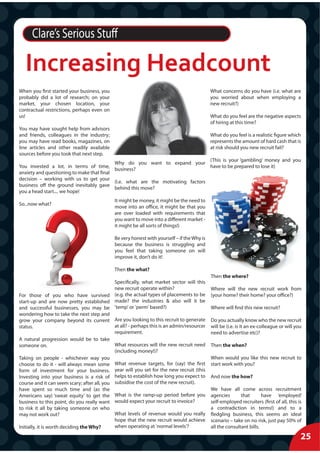Clare’s Serious Stuff

   Increasing Headcount
When you first started your business, you                                                   What concerns do you have (i.e. what are
probably did a lot of research; on your                                                     you worried about when employing a
market, your chosen location, your                                                          new recruit?)
contractual restrictions, perhaps even on
us!                                                                                         What do you feel are the negative aspects
                                                                                            of hiring at this time?
You may have sought help from advisors
and friends, colleagues in the industry;                                                    What do you feel is a realistic figure which
you may have read books, magazines, on                                                      represents the amount of hard cash that is
line articles and other readily available                                                   at risk should you new recruit fail?
sources before you took that next step.
                                                                                 (This is your ‘gambling’ money and you
                                           Why do you want to expand your
You invested a lot, in terms of time,                                            have to be prepared to lose it)
                                           business?
anxiety and questioning to make that final
decision – working with us to get your
                                           (I.e. what are the motivating factors
business off the ground inevitably gave
                                           behind this move?
you a head start.... we hope!
                                             It might be money, it might be the need to
So...now what?
                                             move into an office, it might be that you
                                             are over loaded with requirements that
                                             you want to move into a different market -
                                             it might be all sorts of things!)

                                             Be very honest with yourself – if the Why is
                                             because the business is struggling and
                                             you feel that taking someone on will
                                             improve it, don’t do it!

                                             Then the what?
                                                                                            Then the where?
                                             Specifically, what market sector will this
                                             new recruit operate within?                    Where will the new recruit work from
For those of you who have survived (e.g. the actual types of placements to be               (your home? their home? your office?)
start-up and are now pretty established made? the industries & also will it be
and successful businesses, you may be 'temp' or 'perm' based?)                              Where will find this new recruit?
wondering how to take the next step and
grow your company beyond its current Are you looking to this recruit to generate            Do you actually know who the new recruit
status.                                      at all? - perhaps this is an admin/resourcer   will be (i.e. is it an ex-colleague or will you
                                             requirement.                                   need to advertise etc)?
A natural progression would be to take
someone on.                                  What resources will the new recruit need       Then the when?
                                             (including money!)?
Taking on people - whichever way you                                                        When would you like this new recruit to
choose to do it - will always mean some What revenue targets, for (say) the first           start work with you?
form of investment for your business. year will you set for the new recruit (this
Investing into your business is a risk of helps to establish how long you expect to         And now the how?
course and it can seem scary; after all, you subsidise the cost of the new recruit).
have spent so much time and (as the                                                         We have all come across recruitment
Americans say) ‘sweat equity’ to get the What is the ramp-up period before you              agencies       that       have ‘employed’
business to this point, do you really want would expect your recruit to invoice?            self-employed recruiters (first of all, this is
to risk it all by taking someone on who                                                     a contradiction in terms!) and to a
may not work out?                            What levels of revenue would you really        fledgling business, this seems an ideal
                                             hope that the new recruit would achieve        scenario – take on no risk, just pay 50% of
Initially, it is worth deciding the Why?     when operating at 'normal levels'?             all the consultant bills.

                                                                                                                                          25
 