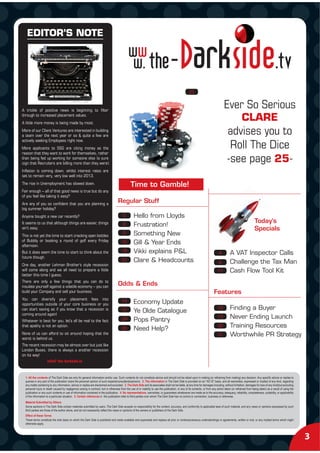 EDITOR’S NOTE




                                                                                                                                                      25


A trickle of positive news is beginning to filter
                                                                                                                                                                                      Ever So Serious
through to increased placement values.
A little more money is being made by most.
                                                                                                                                                                                                      CLARE
More of our Client Ventures are interested in building
a team over the next year or so & quite a few are
                                                                                                                                                                                         advises you to
actively seeking Employees right now.
More applicants to SSG are citing money as the                                                                                                                                            Roll The Dice
reason that they want to work for themselves, rather
than being fed up working for someone else (a sure
sign that Recruiters are billing more than they were).
                                                                                                                                                                                         -see page 25-
Inflation is coming down, whilst interest rates are
set to remain very, very low well into 2013.
The rise in Unemployment has slowed down.                                                        Time to Gamble!
Fair enough – all of that good news is true but do any
of you feel like taking it easy?
Are any of you so confident that you are planning a
                                                                                      Regular Stuff
big summer holiday?
Anyone bought a new car recently?                                                         5         Hello from Lloyds
It seems to us that although things are easier, things                                    8
                                                                                                                                                                                                                  Today’s
                                                                                                    Frustration!
ain’t easy.                                                                                                                                                                                                       Specials
This is not yet the time to start cracking open bottles
                                                                                          9         Something New
of Bubbly or booking a round of golf every Friday                                        16         Gill & Year Ends
afternoon.
But it does seem the time to start to think about the                                    18         Vikki explains P&L                                                            4         A VAT Inspector Calls
future though.
                                                                                         25         Clare & Headcounts                                                            6         Challenge the Tax Man
One day, another Lehman Brother’s style recession
will come along and we all need to prepare a little                                                                                                                             17          Cash Flow Tool Kit
better this time I guess.
There are only a few things that you can do to
insulate yourself against a volatile economy – you can
                                                                                      Odds & Ends
build your Company and sell your business.                                                                                                                                   Features
You can diversify your placement fees into
                                                                                         14         Economy Update
opportunities outside of your core business or you
can start saving as if you know that a recession is                                      15                                                                                     10          Finding a Buyer
coming around again!
                                                                                                    Ye Olde Catalogue
                                                                                         24                                                                                     13          Never Ending Launch
Whatever is best for you, let’s all be real to the fact                                             Pops Pantry
that apathy is not an option.
                                                                                         26                                                                                     20          Training Resources
                                                                                                    Need Help?
None of us can afford to sit around hoping that the                                                                                                                             21          Worthwhile PR Strategy
worst is behind us.
The recent recession may be almost over but just like
London Buses, there is always a another recession
on its way!
               info@ the-darkside.tv


  1. All the contents of The Dark Side are only for general information and/or use. Such contents do not constitute advice and should not be relied upon in making (or refraining from making) any decision. Any specific advice or replies to
  queries in any part of the publication is/are the personal opinion of such experts/consultants/persons. 2. The information in The Dark Side is provided on an "AS IS" basis, and all warranties, expressed or implied of any kind, regarding
  any matter pertaining to any information, advice or replies are disclaimed and excluded. 3. The Dark Side and its associates shall not be liable, at any time for damages including, without limitation, damages for loss of any kind(but excluding
  personal injury or death caused by negligence) arising in contract, tort or otherwise from the use of or inability to use the publication, or any of its contents, or from any action taken (or refrained from being taken) as a result of using the
  publication or any such contents or use of information contained in the publication. 4. No representations, warranties, or guarantees whatsoever are made as to the accuracy, adequacy, reliability, completeness, suitability, or applicability
  of the information to a particular situation. 5. Certain references in the publication refer to third parties over whom The Dark Side has no control or connection, business or otherwise.
  Material Submitted by Others
  Some sections in The Dark Side contain materials submitted by users. The Dark Side accepts no responsibility for the content, accuracy, and conformity to applicable laws of such material, and any views or opinions expressed by such
  third parties are those of the author alone, and do not necessarily reflect the views or opinions of the owners or publishers of the Dark Side.
  Effect of these Terms
  These terms constitute the sole basis on which the Dark Side is published and made available and supersede and replace all prior or contemporaneous understandings or agreements, written or oral, or any implied terms which might
  otherwise apply.



                                                                                                                                                                                                                                                         3
 