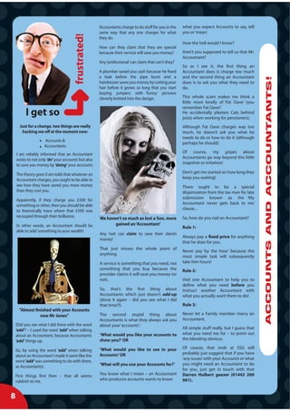 Accountants charge to do stuff for you in the   what you expect Accounts to say, tell
                                                     same way that any one charges for what          you or ‘mean’.
                                                     they do.
                                                                                                     How the hell would I know?
                                                     How can they claim that they are special
                                                     because their service will save you money?      Aren’t you supposed to tell us that Mr.
                                                                                                     Accountant?
                                                     Any ‘professional’ can claim that can’t they?
                                                                                                     So as I see it, the first thing an
                                                     A plumber saved you cash because he fixed       Accountant does is charge too much
                                                     a leak before the pipe burst and a              and the second thing an Accountant




                                                                                                                                                 ACCOUNTS AND ACCOUNTANTS!
                                                     hairdresser saves you money by cutting your     does is to ask you what they need to
                                                     hair before it grows so long that you start     do.
                                                     buying jumpers with ‘funny’ pictures
                                                     cleverly knitted into the design.               This whole scam makes me think a
                                                                                                     little more kindly of ‘Fat Dave’ (you
                                                                                                     remember Fat Dave?
                                                                                                     He accidentally plasters Cats behind
                                                                                                     joists when working for pensioners).
      Just for a change, two things are really                                                       Although Fat Dave charges way too
       hacking me off at the moment now:                                                             much, he doesn’t ask you what he
                                                                                                     needs to do or how to do it (although
                    Accounts &
                                                                                                     perhaps he should).
                    Accountants
                                                                                                     Of course, my gripes about
    I am reliably informed that an Accountant
                                                                                                     Accountants go way beyond this little
    exists to not only ‘do’ your accounts but also
                                                                                                     snapshot or irritation!
    to save you money by ‘doing’ your accounts.
                                                                                                     Don’t get me started on how long they
    The theory goes (I am told) that whatever an
                                                                                                     keep you waiting!
    Accountant charges, you ought to be able to
    see how they have saved you more money                                                           There ought to be a special
    than they cost you.                                                                              dispensation from the tax man for late
                                                                                                     submission known as the ‘My
    Apparently, if they charge you £500 for
                                                                                                     Accountant never gets back to me’
    something or other, then you should be able
                                                                                                     clause...
    to forensically trace where that £500 was
    recouped through their brilliance.               We haven’t so much as lost a Son, more          So, how do you nail an Accountant?
    In other words, an Accountant should be                 gained an ‘Accountant’
                                                                                                     Rule 1:
    able to ‘add’ something to your wealth!
                                                     Any twit can claim to save their clients
                                                                                                     Always pay a fixed price for anything
                                                     money!
                                                                                                     that he does for you.
                                                     That just misses the whole point of
                                                                                                     Never pay ‘by the hour’ because the
                                                     anything.
                                                                                                     most simple task will subsequently
                                                     A service is something that you need, not       take him hours!
                                                     something that you buy because the              Rule 2:
                                                     provider claims it will save you money (or
                                                     not).                                           Visit one Accountant to help you to
                                                                                                     define what you need before you
                                                     So, that’s the first thing about                instruct another Accountant with
                                                     Accountants which just doesn’t add-up           what you actually want them to do!
                                                     (done it again – did you see what I did
                                                     that time?!).                                   Rule 3:
     “Almost finished with your Accounts
                now Mr Jones”                        The second stupid thing about                   Never let a Family member marry an
                                                     Accountants is what they always ask you         Accountant.
    (Did you see what I did there with the word      about your ‘accounts’:
    ‘add’? – I used the word ‘add’ when talking                                                      All simple stuff really, but I guess that
    about an Accountant, because Accountants         ‘What would you like your accounts to           what you need me for – to point out
    ‘add’ things up.                                 show you?’ OR                                   the bleeding obvious.

                                                     ‘What would you like to see in your             Of course, that mob at SSG will
    So, by using the word ‘add’ when talking
                                                     Accounts’ OR                                    probably just suggest that if you have
    about an Accountant I made it seem like the
                                                                                                     ‘any issues’ with your Accounts or what
    word ‘add’ was something to do with them,
                                                     ‘What will you use your Accounts for?’          you might need an Accountant to do
    as Accountants).
                                                                                                     for you, just get in touch with that
    First things first then – that all seems         You know what I mean – an Accountant            Darren Hulbert geezer (01442 200
    rubbish to me.                                   who produces accounts wants to know             961).


8
 