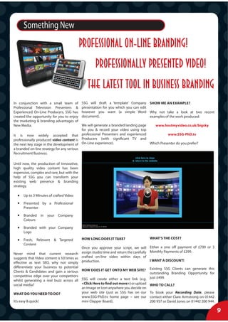 Something New
                                            Professional on-line branding!
                                                   professionally presented video!
                                               THE latest tool in business branding
In conjunction with a small team of         SSG will draft a ‘template’ Company SHOW ME AN EXAMPLE?
Professional Television Presenters &        presentation for you which you can edit
Experienced On-Line Producers, SSG has      however you want (a simple Word Why not take a look at two recent
created the opportunity for you to enjoy    document).                              examples of the work produced:
the marketing & branding advantages of
New Media.                                 We will generate a branded landing page    www.hostmyvideo.co.uk/bigsky
                                           for you & record your video using top
It is now widely accepted that professional Presenters and experienced                        www.SSG-PhD.tv
professionally produced video content is   Producers (with significant TV and
the next key stage in the development of On-Line experience).                      Which Presenter do you prefer?
a branded on-line strategy for any serious
Recruitment Business.

Until now, the production of innovative,
high quality video content has been
expensive, complex and rare, but with the
help of SSG you can transform your
existing web presence & branding
strategy.

      Up to 3 Minutes of crafted Video

      Presented by a Professional
      Presenter

      Branded    in   your   Company
      Colours

      Branded with your Company
      Logo

      Fresh, Relevant    & Targeted         HOW LONG DOES IT TAKE?                  WHAT’S THE COST?
      Content
                                           Once you approve your script, we will Either a one off payment of £799 or 3
                                                                                    Monthly Payments of £299.
Never mind that current research assign studio time and return the carefully
suggests that Video content is 50 times as crafted on-line video within days of
                                                                                    I WANT A DISCOUNT!
effective as text SEO, why not simply production.
differentiate your business to potential                                            Existing SSG Clients can generate this
Clients & Candidates and gain a serious HOW DOES IT GET ONTO MY WEB SITE? outstanding Branding Opportunity for
competitive edge over your competitors                                              just £499.
whilst generating a real buzz across all SSG will create either a text link (e.g.
social media?                              <Click Here to find out more>) or upload WHO TO CALL?
                                           an Image or Icon anywhere you decide on
WHAT DO YOU NEED TO DO?                    your web site (just as SSG has on our To book your Recording Date, please
                                           www.SSG-PhD.tv home page – see our contact either Clare Armstrong on 01442
It’s easy & quick!                         mini Clapper Board).                     200 957 or David Jones on 01442 200 944.

                                                                                                                               9
 