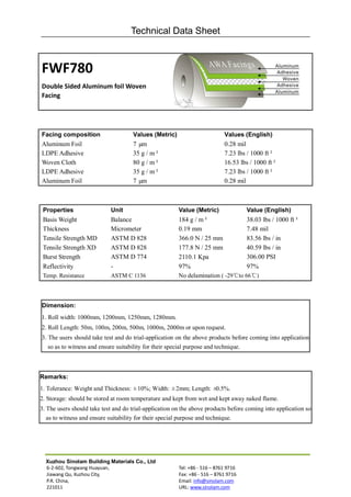 Technical Data Sheet



FWF780
Double Sided Aluminum foil Woven
Facing




Facing composition                   Values (Metric)                        Values (English)
Aluminum Foil                        7 µm                                   0.28 mil
LDPE Adhesive                        35 g / m²                              7.23 lbs / 1000 ft²
Woven Cloth                          80 g / m²                              16.53 lbs / 1000 ft²
LDPE Adhesive                        35 g / m²                              7.23 lbs / 1000 ft²
Aluminum Foil                        7 µm                                   0.28 mil



 Properties                 Unit                        Value (Metric)               Value (English)
 Basis Weight               Balance                     184 g / m²                38.03 lbs / 1000 ft²
 Thickness                  Micrometer                  0.19 mm                   7.48 mil
 Tensile Strength MD        ASTM D 828                  366.0 N / 25 mm           83.56 lbs / in
 Tensile Strength XD        ASTM D 828                  177.8 N / 25 mm           40.59 lbs / in
 Burst Strength             ASTM D 774                  2110.1 Kpa                306.00 PSI
 Reflectivity               -                           97%                       97%
 Temp. Resistance           ASTM C 1136                 No delamination ( -29℃to 66℃)



Dimension:
1. Roll width: 1000mm, 1200mm, 1250mm, 1280mm.
2. Roll Length: 50m, 100m, 200m, 500m, 1000m, 2000m or upon request.
3. The users should take test and do trial-application on the above products before coming into application
   so as to witness and ensure suitability for their special purpose and technique.



Remarks:
1. Tolerance: Weight and Thickness: ±10%; Width: ±2mm; Length: ±0.5%.
2. Storage: should be stored at room temperature and kept from wet and kept away naked flame.
3. The users should take test and do trial-application on the above products before coming into application so
   as to witness and ensure suitability for their special purpose and technique.




  Xuzhou Sinolam Building Materials Co., Ltd
  6-2-602, Tongwang Huayuan,                            Tel: +86 - 516 – 8761 9716
  Jiawang Qu, Xuzhou City,                              Fax: +86 - 516 – 8761 9716
  P.R. China,                                           Email: info@sinolam.com
  221011                                                URL: www.sinolam.com
 