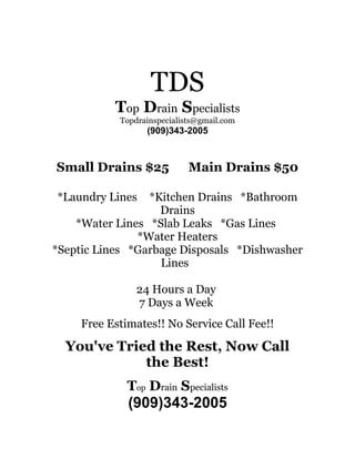 TDS
           Top Drain Specialists
            Topdrainspecialists@gmail.com
                  (909)343-2005



Small Drains $25             Main Drains $50

*Laundry Lines   *Kitchen Drains *Bathroom
                   Drains
    *Water Lines *Slab Leaks *Gas Lines
               *Water Heaters
*Septic Lines *Garbage Disposals *Dishwasher
                   Lines

                24 Hours a Day
                7 Days a Week
     Free Estimates!! No Service Call Fee!!

  You've Tried the Rest, Now Call
             the Best!
              Top Drain Specialists
              (909)343-2005
 