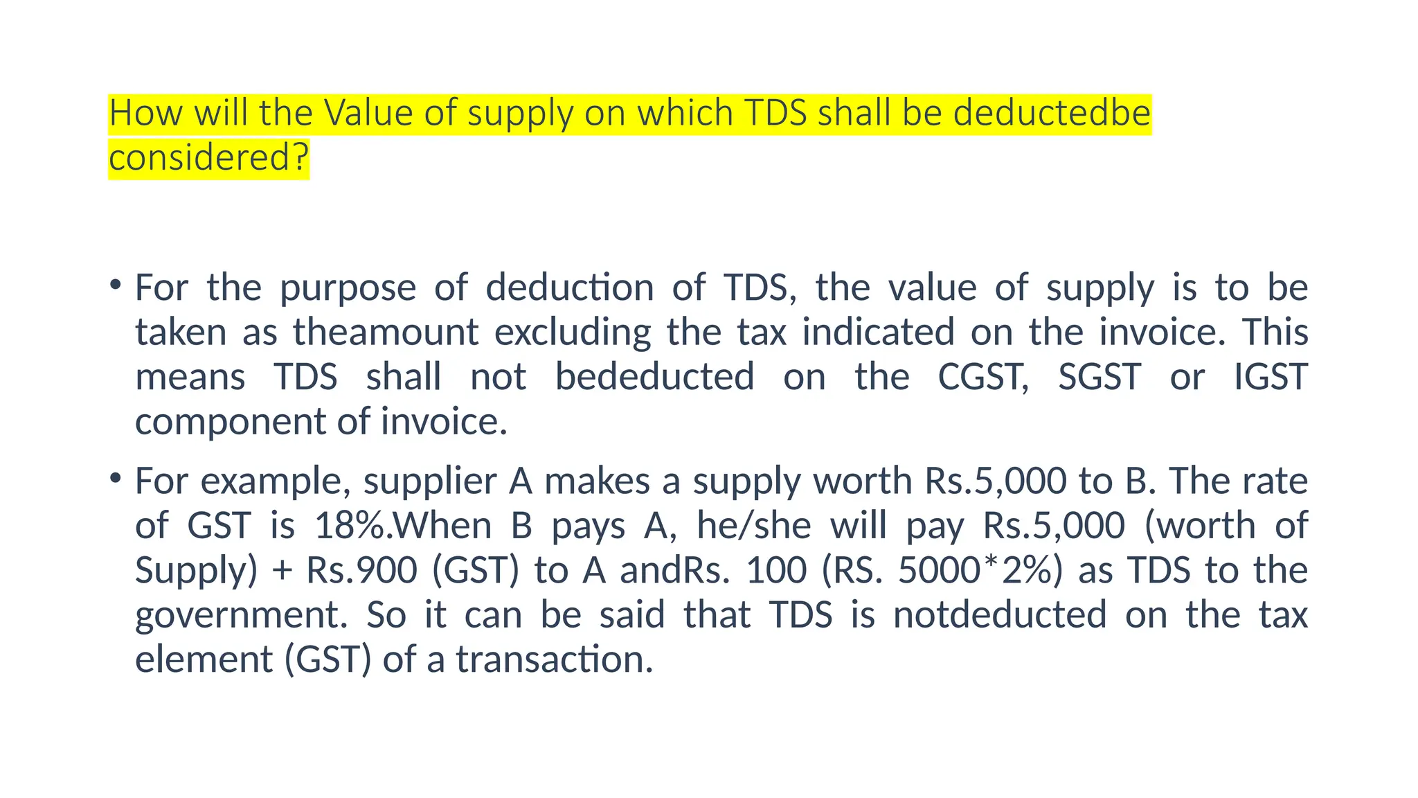 How will the Value of supply on which TDS shall be deductedbe
considered?
• For the purpose of deduction of TDS, the value of supply is to be
taken as theamount excluding the tax indicated on the invoice. This
means TDS shall not bededucted on the CGST, SGST or IGST
component of invoice.
• For example, supplier A makes a supply worth Rs.5,000 to B. The rate
of GST is 18%.When B pays A, he/she will pay Rs.5,000 (worth of
Supply) + Rs.900 (GST) to A andRs. 100 (RS. 5000*2%) as TDS to the
government. So it can be said that TDS is notdeducted on the tax
element (GST) of a transaction.
 