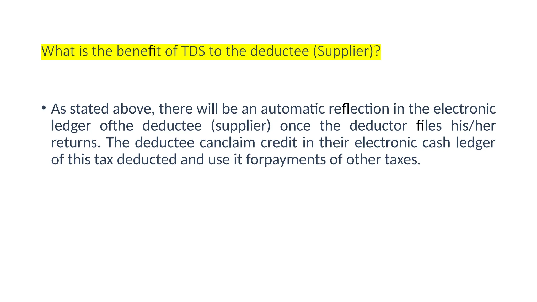 What is the benefit of TDS to the deductee (Supplier)?
• As stated above, there will be an automatic reflection in the electronic
ledger ofthe deductee (supplier) once the deductor files his/her
returns. The deductee canclaim credit in their electronic cash ledger
of this tax deducted and use it forpayments of other taxes.
 
