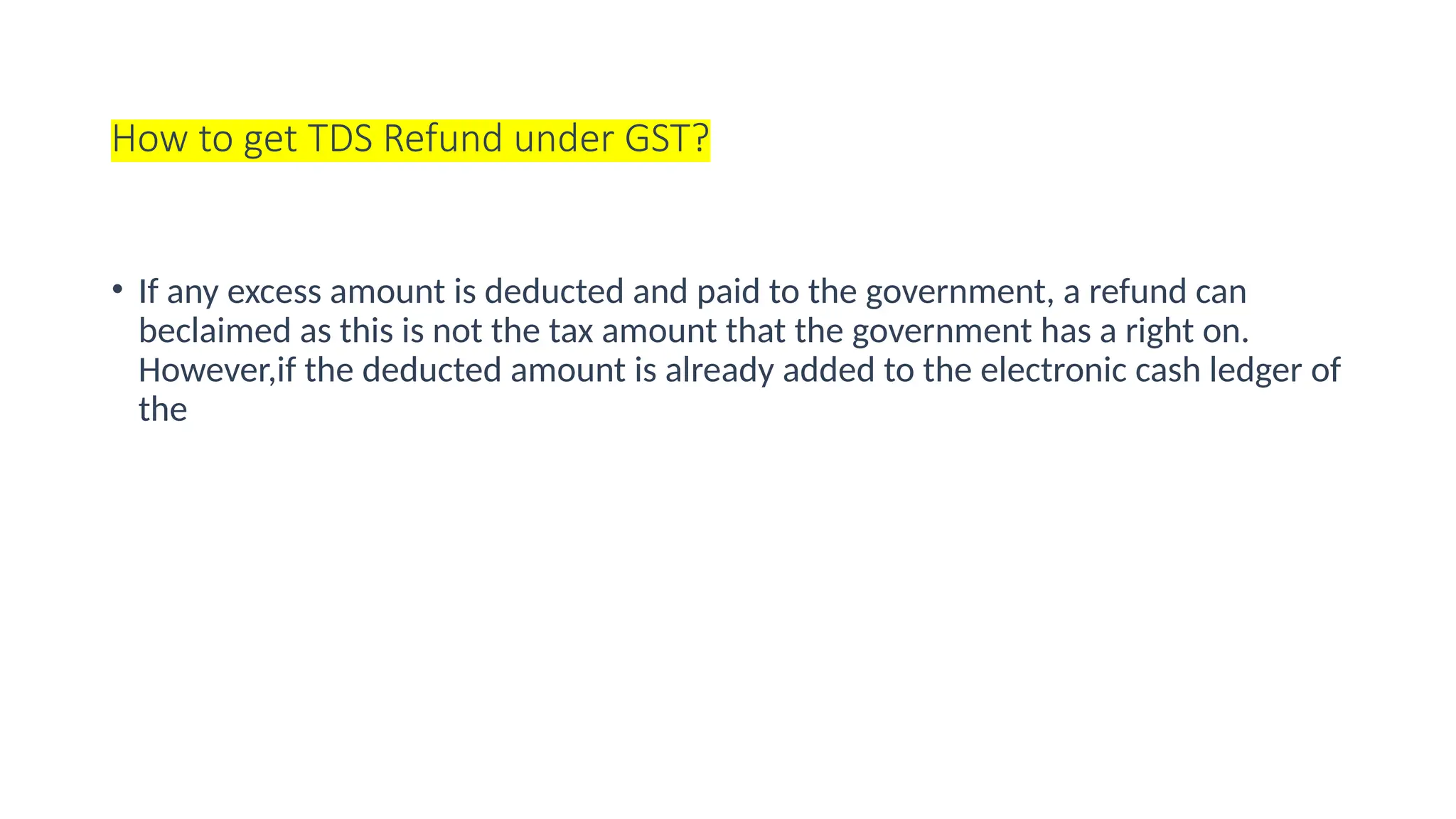 How to get TDS Refund under GST?
• If any excess amount is deducted and paid to the government, a refund can
beclaimed as this is not the tax amount that the government has a right on.
However,if the deducted amount is already added to the electronic cash ledger of
the
 
