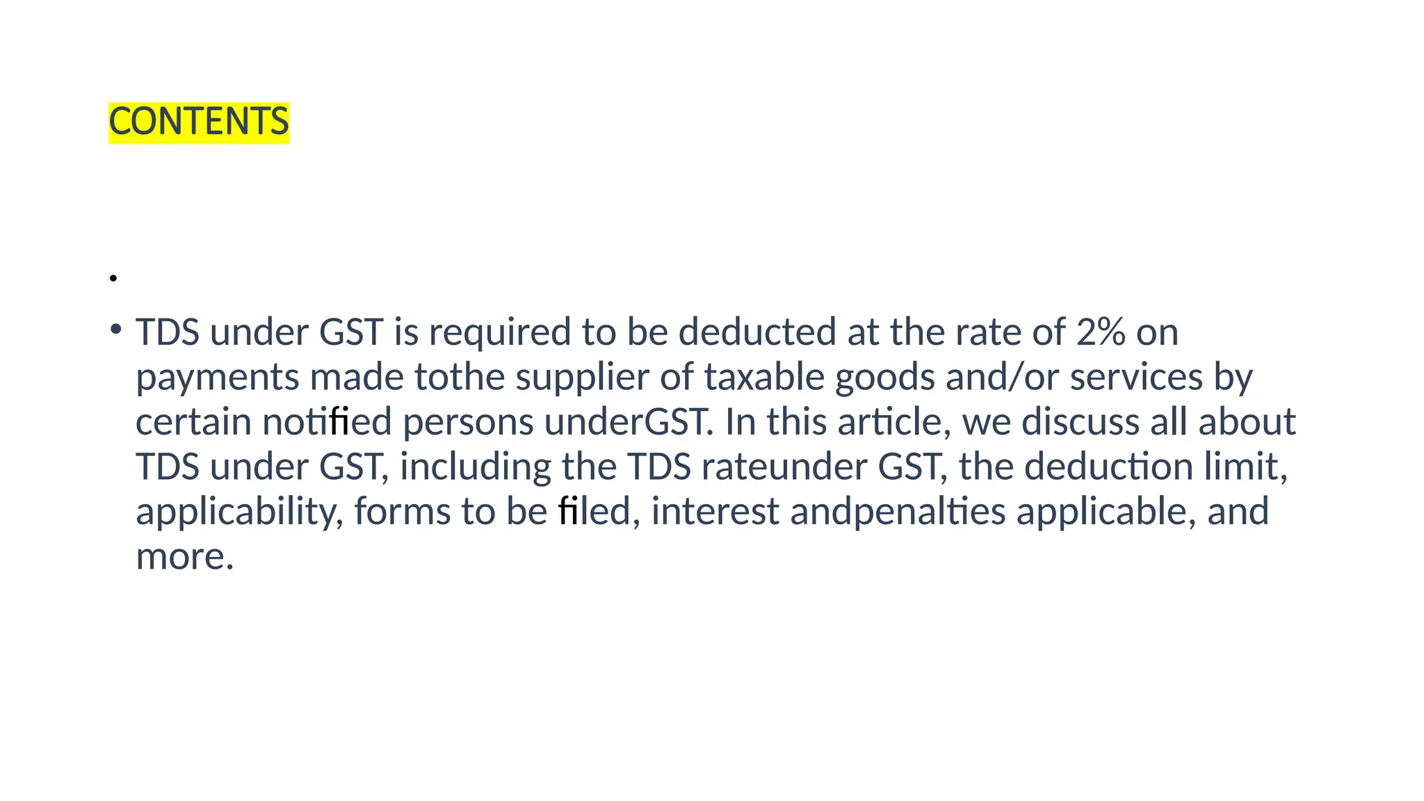 CONTENTS
•
• TDS under GST is required to be deducted at the rate of 2% on
payments made tothe supplier of taxable goods and/or services by
certain notified persons underGST. In this article, we discuss all about
TDS under GST, including the TDS rateunder GST, the deduction limit,
applicability, forms to be filed, interest andpenalties applicable, and
more.
 