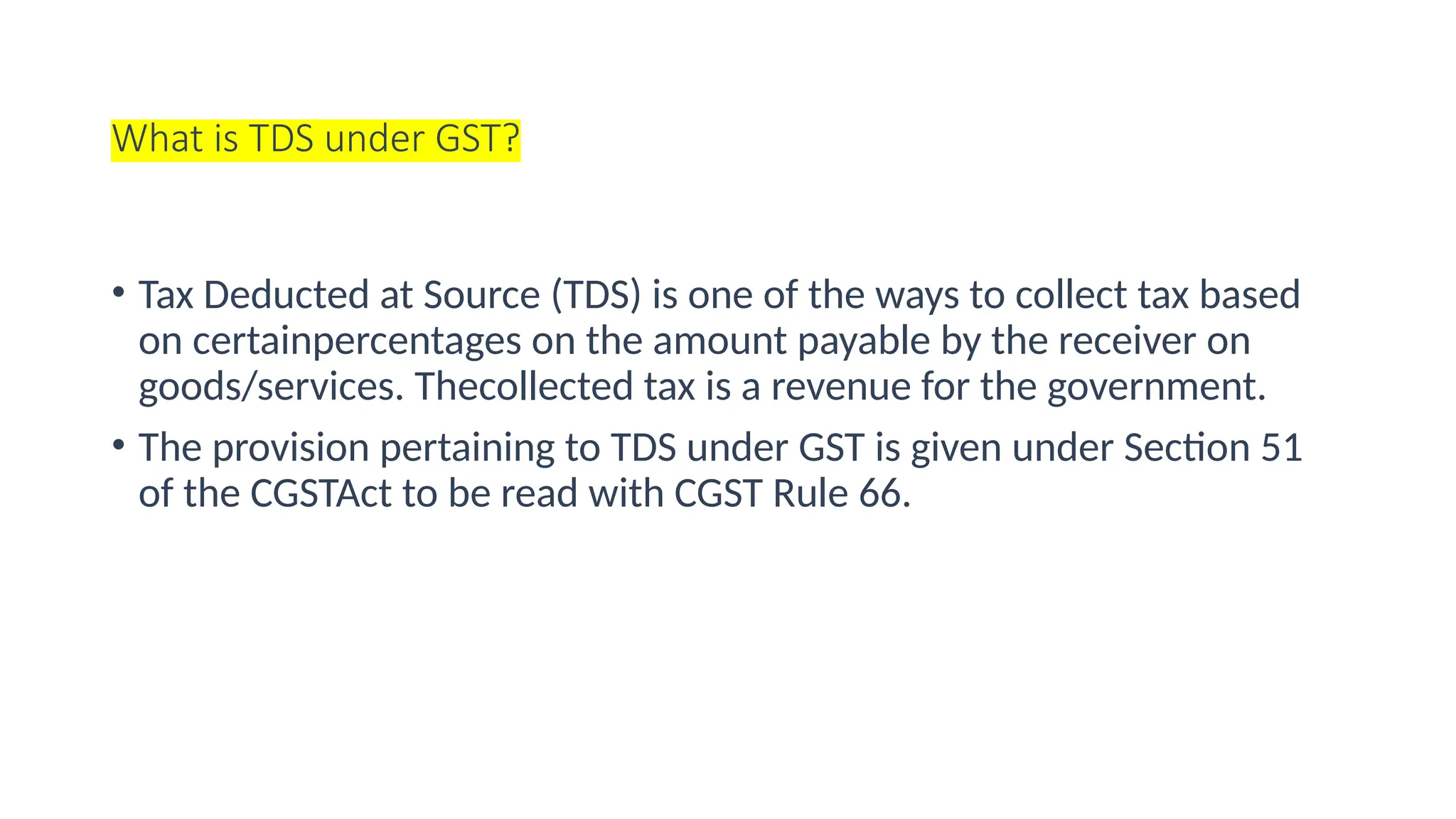 What is TDS under GST?
• Tax Deducted at Source (TDS) is one of the ways to collect tax based
on certainpercentages on the amount payable by the receiver on
goods/services. Thecollected tax is a revenue for the government.
• The provision pertaining to TDS under GST is given under Section 51
of the CGSTAct to be read with CGST Rule 66.
 