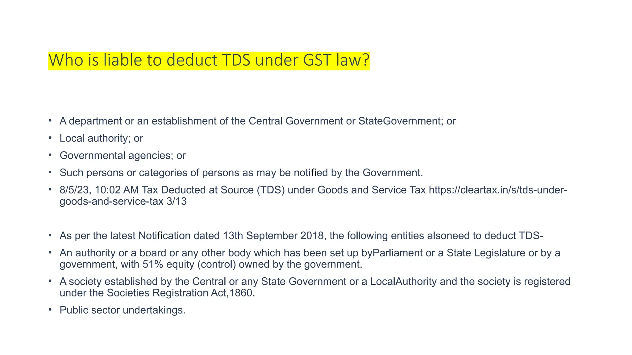 Who is liable to deduct TDS under GST law?
• A department or an establishment of the Central Government or StateGovernment; or
• Local authority; or
• Governmental agencies; or
• Such persons or categories of persons as may be notified by the Government.
• 8/5/23, 10:02 AM Tax Deducted at Source (TDS) under Goods and Service Tax https://cleartax.in/s/tds-under-
goods-and-service-tax 3/13
• As per the latest Notification dated 13th September 2018, the following entities alsoneed to deduct TDS-
• An authority or a board or any other body which has been set up byParliament or a State Legislature or by a
government, with 51% equity (control) owned by the government.
• A society established by the Central or any State Government or a LocalAuthority and the society is registered
under the Societies Registration Act,1860.
• Public sector undertakings.
 