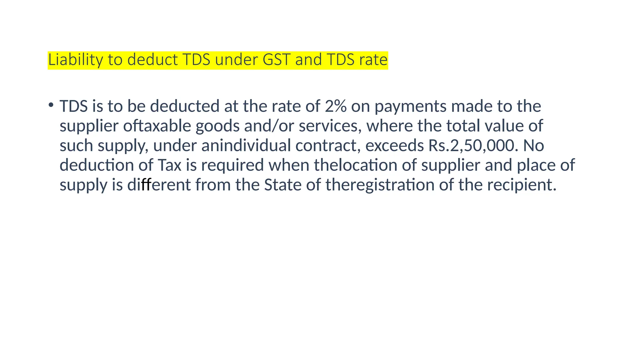 Liability to deduct TDS under GST and TDS rate
• TDS is to be deducted at the rate of 2% on payments made to the
supplier oftaxable goods and/or services, where the total value of
such supply, under anindividual contract, exceeds Rs.2,50,000. No
deduction of Tax is required when thelocation of supplier and place of
supply is different from the State of theregistration of the recipient.
 