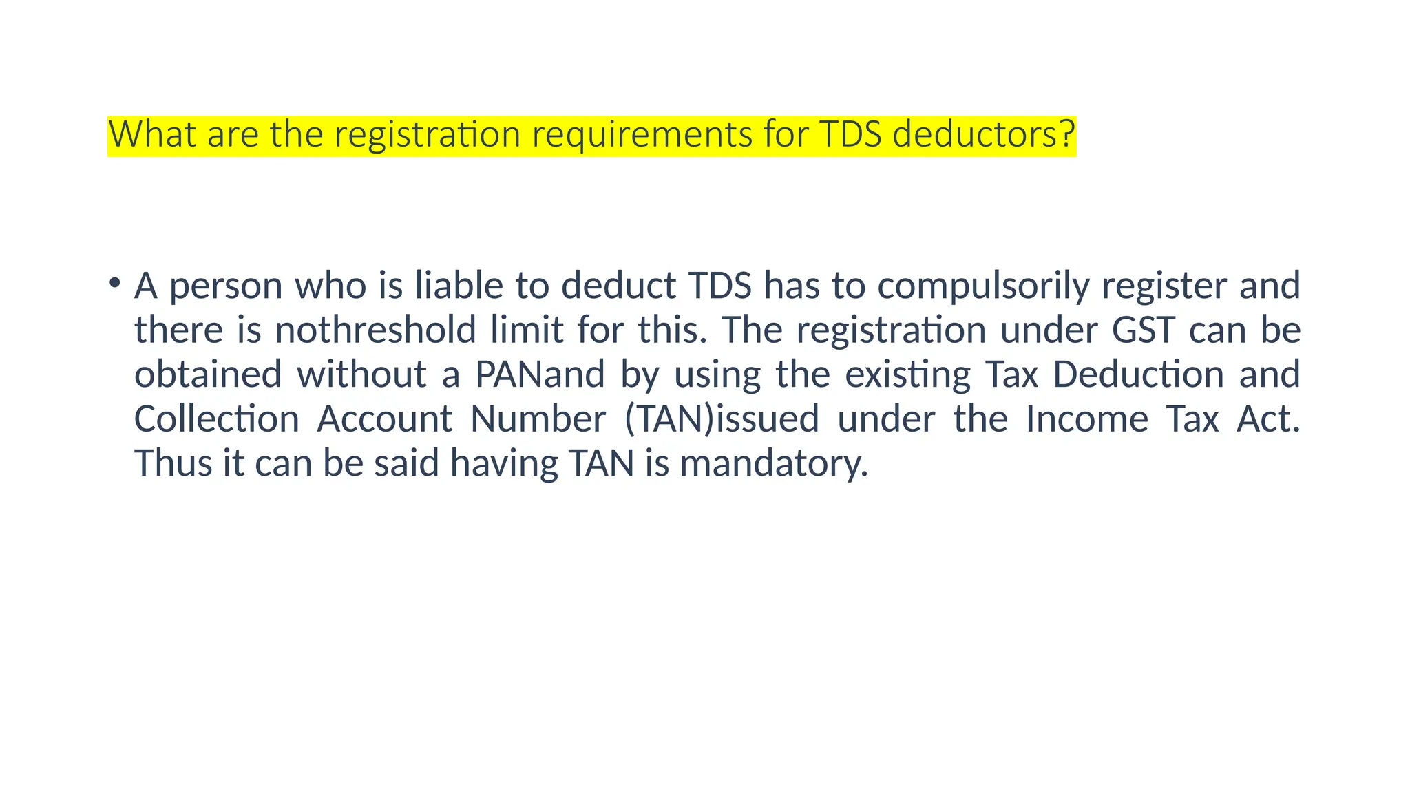 What are the registration requirements for TDS deductors?
• A person who is liable to deduct TDS has to compulsorily register and
there is nothreshold limit for this. The registration under GST can be
obtained without a PANand by using the existing Tax Deduction and
Collection Account Number (TAN)issued under the Income Tax Act.
Thus it can be said having TAN is mandatory.
 