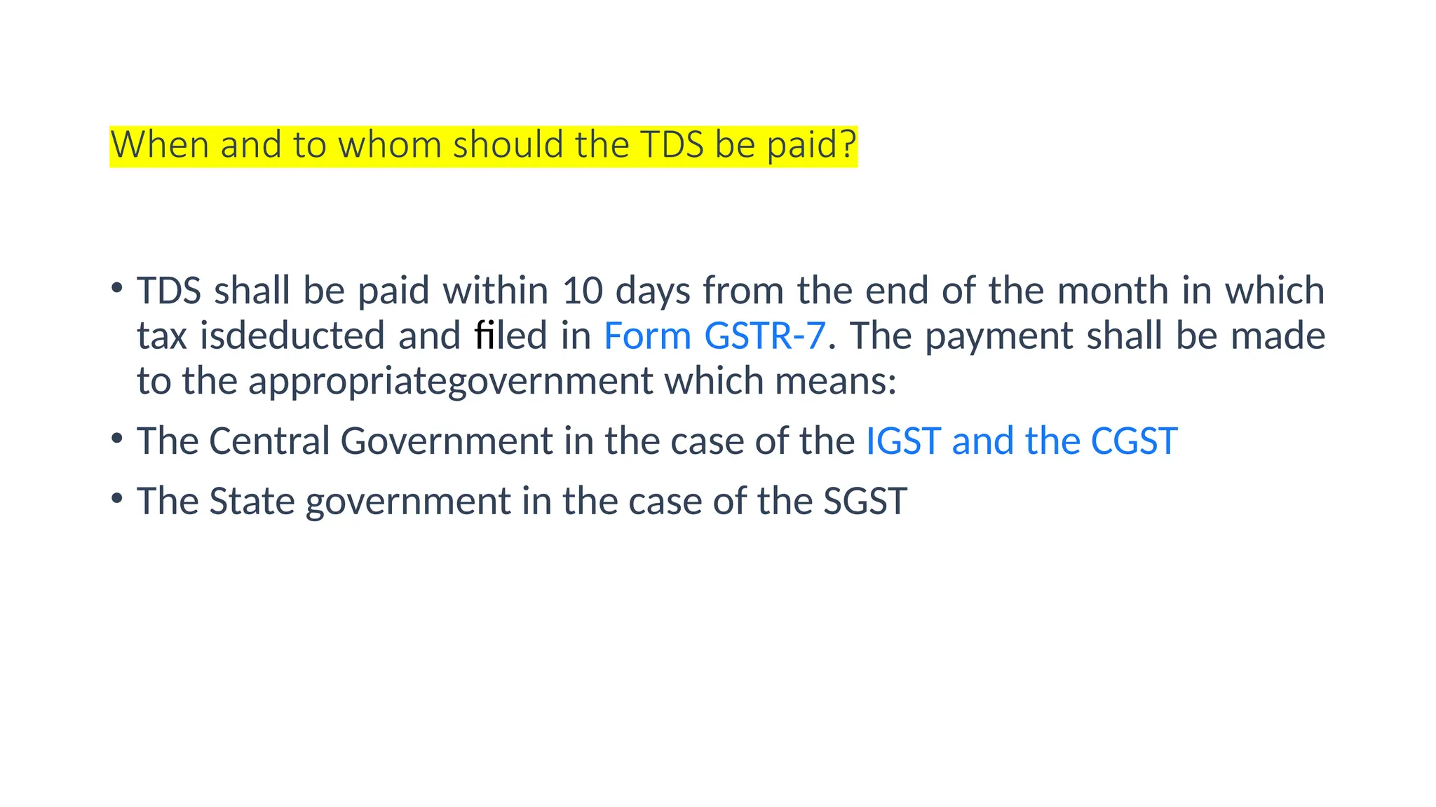 When and to whom should the TDS be paid?
• TDS shall be paid within 10 days from the end of the month in which
tax isdeducted and filed in Form GSTR-7. The payment shall be made
to the appropriategovernment which means:
• The Central Government in the case of the IGST and the CGST
• The State government in the case of the SGST
 
