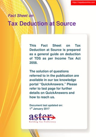 This Fact Sheet on Tax
Deduction at Source is prepared
as a general guide on deduction
of TDS as per Income Tax Act
2058.
The solution of questions
referred to in the publication are
available in our tax knowledge
portal “QuickAnswers.” Please
refer to last page for further
details on QuickAnswers and
how to reach us.
Document last updated on:
1st
January 2017
Fact Sheet on
Tax Deduction at Source
https://nepaltaxonline.com
 