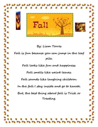 By: Liam Torres
Fall is fun because you can jump in the leaf
pile.
Fall looks like fun and happiness.
Fall smells like weird leaves.
Fall sounds like laughing children.
In the fall I stay inside and go to karate.
But, the best thing about fall is Trick or
Treating.
 