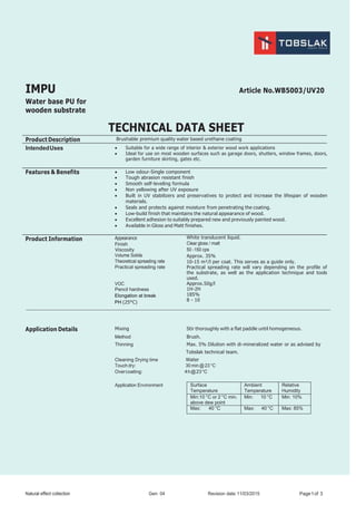 Natural effect collection Gen: 04 Revision date:11/03/2015 Page1of 3
IMPU Article No.WB5003/UV20
Water base PU for
wooden substrate
TECHNICAL DATA SHEET
Product Description Brushable premium quality water based urethane coating
IntendedUses  Suitable for a wide range of interior & exterior wood work applications
 Ideal for use on most wooden surfaces such as garage doors, shutters, window frames, doors,
garden furniture skirting, gates etc.
Features & Benefits  Low odour-Single component
 Tough abrasion resistant finish
 Smooth self-leveling formula
 Non yellowing after UV exposure
 Built in UV stabilizers and preservatives to protect and increase the lifespan of wooden
materials.
 Seals and protects against moisture from penetrating the coating.
 Low-build finish that maintains the natural appearance of wood.
 Excellent adhesion to suitably prepared new and previously painted wood.
 Available in Gloss and Matt finishes.
Product Information Appearance
Finish
Viscosity
Volume Solids
Theoretical spreading rate
Practical spreading rate
VOC
Pencil hardness
Elongation at break
PH (25°C)
White translucent liquid.
Clear gloss / matt
50 -150 cps
Approx. 35%
10-15 m²/l per coat. This serves as a guide only.
Practical spreading rate will vary depending on the profile of
the substrate, as well as the application technique and tools
used.
Approx.50g/l
1H-2H
185%
8 - 10
Application Details Mixing Stir thoroughly with a flat paddle until homogeneous.
Method Brush.
Thinning Max. 5% Dilution with di-mineralized water or as advised by
Tobslak technical team.
Cleaning Drying time Water
Touch dry: 30 min @ 23 °C
Overcoating: 4h@23°C
Application Environment Surface
Temperature
Ambient
Temperature
Relative
Humidity
Min:10 °C or 2 °C min.
above dew point
Min: 10 °C Min: 10%
Max: 40 °C Max: 40 °C Max: 85%
 