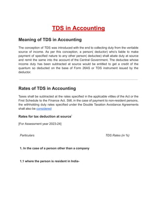 TDS in Accounting
Meaning of TDS in Accounting
The conception of TDS was introduced with the end to collecting duty from the veritable
source of income. As per this conception, a person( deductor) who’s liable to make
payment of specified nature to any other person( deductee) shall abate duty at source
and remit the same into the account of the Central Government. The deductee whose
income duty has been subtracted at source would be entitled to get a credit of the
quantum so deducted on the base of Form 26AS or TDS instrument issued by the
deductor.
Rates of TDS in Accounting
Taxes shall be subtracted at the rates specified in the applicable vittles of the Act or the
First Schedule to the Finance Act. Still, in the case of payment to non-resident persons,
the withholding duty rates specified under the Double Taxation Avoidance Agreements
shall also be considered
Rates for tax deduction at source*
[For Assessment year 2023-24]
Particulars TDS Rates (in %)
1. In the case of a person other than a company
1.1 where the person is resident in India-
 